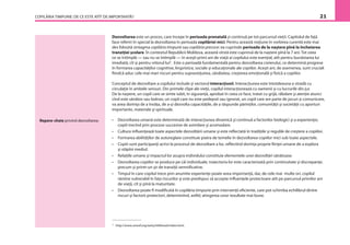 COPILĂRIA TIMPURIE: DE CE ESTE ATÎT DE IMPORTANTĂ? 21
5
http://www.unicef.org/earlychildhood/index.html.
Repere-cheie privind dezvoltarea:
Dezvoltarea este un proces, care începe în perioada prenatală şi continuă pe tot parcursul vieţii. Capitolul de faţă
face referiri în special la dezvoltarea în perioada copilăriei mici. Pentru această noţiune în vorbirea curentă este mai
des folosită sintagma copilăria timpurie sau copilăria precoce: ea cuprinde perioada de la naştere pînă la încheierea
tranziţiei şcolare. În contextul Republicii Moldova, această vîrstă este cuprinsă de la naştere pînă la 7 ani. Tot ceea
ce se întîmplă — sau nu se întîmplă — în aceşti primi ani de viaţă ai copilului este esenţial, atît pentru bunăstarea lui
imediată, cît şi pentru viitorul lui5
. Este o perioadă fundamentală pentru dezvoltarea creierului, ce determină progrese
în formarea capacităţilor cognitive, lingvistice, sociale şi educaţionale ale copiilor. Aceşti ani, de asemenea, sunt cruciali
ﬁindcă aduc cele mai mari riscuri pentru supravieţuirea, sănătatea, creşterea emoţională şi ﬁzică a copiilor.
Conceptul de dezvoltare a copilului include şi vectorul interacţiunii. Interacţiunea este întotdeauna o stradă cu
circulaţie în ambele sensuri. Din primele clipe ale vieţii, copilul interacţionează cu oamenii şi cu lucrurile din jur.
De la naştere, un copil care se simte iubit, în siguranţă, aprobat în ceea ce face, tratat cu grijă, răbdare şi atenţie atunci
cînd este sănătos sau bolnav, un copil care nu este pedepsit sau ignorat, un copil care are parte de jocuri şi comunicare,
va avea dorinţa de a învăţa, de a-şi dezvolta capacităţile, de a răspunde părinţilor, comunităţii şi societăţii cu aporturi
importante, materiale şi spirituale.
• Dezvoltarea umană este determinată de interacţiunea dinamică şi continuă a factorilor biologici şi a experienţei,
copiii trecînd prin procese succesive de asimilare şi acomodare.
• Cultura inﬂuenţează toate aspectele dezvoltării umane şi este reﬂectată în tradiţiile şi regulile de creştere a copiilor.
• Formarea abilităţilor de autoreglare constituie piatra de temelie în dezvoltarea copiilor mici sub toate aspectele.
• Copiii sunt participanţi activi la procesul de dezvoltare a lor, reﬂectînd dorinţa proprie ﬁinţei umane de a explora
şi stăpîni mediul.
• Relaţiile umane şi impactul lor asupra individului constituie elementele unei dezvoltări sănătoase.
• Dezvoltarea copiilor se produce pe căi individuale, traiectoria lor este caracterizată prin continuitate şi discrepanţe,
precum şi printr-un şir de tranziţii semniﬁcative.
• Timpul în care copilul trece prin anumite experienţe poate avea importanţă, dar, de cele mai multe ori, copilul
rămîne vulnerabil în faţa riscurilor şi este predispus să accepte inﬂuenţele protectoare atît pe parcursul primilor ani
de viaţă, cît şi pînă la maturitate.
• Dezvoltarea poate ﬁ modiﬁcată în copilăria timpurie prin intervenţii eﬁciente, care pot schimba echilibrul dintre
riscuri şi factorii protectori, determinînd, astfel, atingerea unor rezultate mai bune.
 