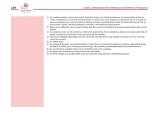 GHIDUL CADRELOR DIDACTICE PENTRU EDUCAŢIA TIMPURIE ŞI PREŞCOLARĂ210
Nu întrebaţi copilul ce anume desenează. Copilul nu poate şi nu trebuie întotdeauna să numească sau să descrie
ce face. Probabil, nici nu are ceva anume în minte. În cazul în care copiii spun ce au reprezentat, dar nu vi se pare că
pictura seamănă cu aşa ceva, nu le spuneţi părerea; vor avea sentimentul că au ratat. Fiţi atenţi cînd spuneţi“Vai, ce
frumos este!”Copilul a desenat, probabil, un monstru care trebuie să inspire groază!
Alocaţi timp şi libertate pentru experimentare. Este ﬁresc, atunci cînd experimentează sau explorează, copiii„să facă
mizerie”.
Nu faceţi prea mare caz din curăţenia şi ordinea din acest centru. Nu vă aşteptaţi ca, de la bun început, copiii, fără a ﬁ
ajutaţi, să poată face curat după ce au terminat de pictat, modelat...
Încercaţi să înţelegeţi că percepţia artei de către copii este diferită de cea a adulţilor. De aceea în pictură nu există
corect sau incorect!
Nu grăbiţi copiii.
Nu comparaţi desenele sau picturile copiilor. Competiţia nu e nimerită între copiii mici, deoarece ea poate distruge
dorinţa de a desena, picta, modela şi poate distruge, de asemenea, dezvoltarea relaţiilor de prietenie dintre ei.
Nu consideraţi că neapărat trebuie să comentaţi ﬁecare lucrare a copilului.
Nu lăsaţi copiii să deterioreze instrumentele sau materialele.
Permiteţi copiilor să-şi ducă lucrările acasă, dar aveţi grijă să ﬁe adunate în portofoliul copilului.
 