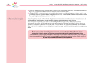GHIDUL CADRELOR DIDACTICE PENTRU EDUCAŢIA TIMPURIE ŞI PREŞCOLARĂ216
Aﬂaţi cine repară instrumente muzicale. Faceţi o vizită cu copiii la atelierul lui, arătîndu-le ustensilele folosite pentru
lucrul dat. Rugaţi meşterul să demonstreze cum repară instrumentele muzicale.
Aﬂaţi posibilităţile unei vizite în clasele de muzică din alte instituţii. Întrebaţi dacă se poate să aduceţi copiii în timp
ce orchestra instituţiei exersează. Arătaţi-le dirijorul, discutaţi cu el, numiţi, identiﬁcaţi diferite instrumente (se poate
face cu o înregistrare video a unui concert simfonic).
Poate ﬁ un părinte, o trupă, orchestra locală. Rugaţi-i să demonstreze instrumentele muzicale, să interpreteze ceva, să
numească părţile, să povestească cum au învăţat să cînte şi să povestească despre piesa muzicală.
Cînd vă întoarceţi la grădiniţă după vizite sau a doua zi după întîlnire, rugaţi copiii să vă descrie impresiile şi
sentimentele lor. Acestea vor ﬁ scrise pe panouri mari, ca ﬁind„povestiri adevărate”, urmînd să ﬁe recitite, pentru ca
grupa să-şi reamintească ulterior de excursii, de vizite. Copiii pot desena din memorie instrumentele văzute. Dacă aţi
făcut înregistrări în timpul excursiei, puneţi copiilor să asculte caseta; pe fundalul muzicii, ei vor putea desena, picta sau
dansa.
Muzica este una dintre cele mai bogate resurse pentru procesul educaţional al copiilor mici. Ea este o
componentă ﬁrească a jocului lor, înlesnind contactul pozitiv şi fructuos cu adulţii. Muzica nu cere un
echipament prea scump sau prea pretenţios ca tehnologie; cel mai valoros instrument pentru aceşti copii este
vocea omenească; între muzică şi emoţii, între muzică şi limbaj există interconexiuni intime. Muzica trebuie să
ﬁe parte integrantă a ﬁecărei zile din creşă sau grădiniţă.
Invitaţi un muzician în ospeţie
 