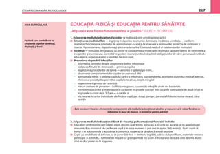 CÎTEVA RECOMANDĂRI METODOLOGICE 217
ARIA CURRICULARĂ EDUCAŢIA FIZICĂ ŞI EDUCAŢIA PENTRU SĂNĂTATE
„Mişcarea este forma fundamentală a gîndirii.” (GERD E. SCHAFER)
1. Asigurarea mediului educaţional sănătos se realizează prin următoarele practici:
Întreţinerea mediului ﬁzic — îngrijirea încăperilor, terenurilor, iluminaţia, încălzirea, ventilaţia — conform
normelor, funcţionarea sistemelor de aprovizionare cu apă şi de evacuare a reziduurilor, protecţia de rozătoare şi
insecte. Aprovizionarea, depozitarea şi păstrarea lucrurilor. Controlul medical al colaboratorilor instituţiei.
Strategii — instruirea personalului cu privire la cunoaşterea şi respectarea regimului sanitaro-igienic de întreţinere a
încăperilor şi inventarului. Controlul respectării instrucţiunilor, îndeplinirii obligaţiunilor de către personalul medical,
educatori în asigurarea vieţii şi sănătăţii ﬁecărui copil.
Prevenirea răspîndirii infecţiilor:
– informarea părinţilor despre simptomele bolilor infecţioase
– realizarea ﬁltrului de dimineaţă — primirea copiilor
– respectarea procedurilor de igienă — aerisirea şi spălatul pe mîini,...
– observarea comportamentului copiilor pe parcursul zilei
– adresarea la medic şi izolarea copilului care s-a îmbolnăvit, supravegherea, acordarea ajutorului medical adecvat,
chemarea specialiştilor, părinţilor, copilul este alinat, liniştit, mîngîiat
– respectarea regimului de carantină
– măsuri sanitare de prevenire a bolilor contagioase, cauzate de infecţiile virale sau bacteriale
– întreţinerea jucăriilor şi materialelor în curăţenie: în grupele cu copii mici jucăriile sunt spălate de două ori pe zi,
în grupele cu copii de la 3-7 ani — o dată în zi
– etichetarea locurilor individuale ale ﬁecărui copil: pat, dulap, ştergar... pentru a ﬁ folosite numai de acel, cărui
aparţin
Este necesară listarea elementelor componente ale mediului educaţional sănătos şi expunerea în văzul ﬁecărui co-
laborator la locul de muncă, în avizierul pentru părinţi!
2. Asigurarea mediului educaţional lipsit de riscuri şi psihoemoţional favorabil include:
Educatorii profesionişti care iubesc copiii, discută cu ei liniştit, participă la jocurile lor, au grijă să nu apară situaţii
stresante, îl au în vizorul său pe ﬁecare copil şi în orice moment îi pot veni în ajutor, fără restricţii. Ajută copiii să
înveţe a se autocontrola şi autodirija, a comunica, coopera, ca să trăiască emoţii pozitive.
Copiii au posibilitate să activeze, să se joace fără frică — teritoriu îngrădit, sală cu dulapuri ﬁxate, materiale netoxice
pentru joc şi activităţi,... Centrele de mişcare cu grad sporit de risc (cum ar ﬁ căţăratul pe scară) este deschis atunci
cînd adultul poate sta la asigurare.
Factorii care contribuie la
creşterea copiilor sănătoşi,
deştepţi şi buni
 