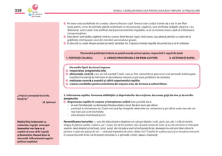 GHIDUL CADRELOR DIDACTICE PENTRU EDUCAŢIA TIMPURIE ŞI PREŞCOLARĂ218
Pe teren este posibilitate de a vedea, observa ﬁecare copil. Terenul este curăţat înainte de a ieşi în aer liber
(cuie, pietre, urme de animale, plante otrăvitoare şi necunoscute, ciuperci), sunt veriﬁcate utilajele, dacă nu s-au
deteriorat, sunt curate. Este veriﬁcat dacă piscina este bine îngrădită, ca să nu încerce vreun copil să o folosească
nesupravegheat.
Educatorii sunt dublu vigilenţi cînd nu cunosc bine ﬁecare copil, cînd sosesc sau pleacă părinţii cu copiii de la
grădiniţă, cînd lipseşte unul din membrii personalului grupei.
Ei discută cu copiii despre protecţia vieţii, sănătăţii lor, îi ajută să înveţe regulile de protecţie şi să le utilizeze.
Personalul grădiniţei trebuie să poată acorda primul ajutor, respectînd 3 reguli de bază:
1. PĂSTRAŢI CALMUL; 2. URMAŢI PROCEDURILE DE PRIM AJUTOR; 3. ACŢIONAŢI RAPID.
„Vreţi să cunoaşteţi lucrurile,
faceţi-le.“
(B. Spinoza)
Un mediu lipsit de riscuri impune:
respectarea programului zilei,
alimentaţia corectă, care are rol esenţial. Copiii, care au fost subnutriţi pe parcursul unei perioade îndelungate,
manifestă tendinţă de întîrziere în dezvoltarea motorie şi pot avea probleme de sănătate.
realizarea corectă a asanării şi călirii organismului copiilor,
crearea condiţiilor pentru activitatea de mişcare a lor, de formare a culturii ﬁzice.
3. Informarea copiilor, formarea abilităţilor şi deprinderilor de a acţiona, de a avea grijă de sine şi de cei din
preajma lor.
Angrenarea copiilor în crearea şi întreţinerea ordinii este posibilă dacă:
– ei sunt familiarizaţi cu destinaţia ﬁecărui obiect, locul ﬁecărui lucru pe rafturi;
– participă la etichetarea lor. Copiii mici pot lipi imaginile obiectelor pe containere şi pe raftul, unde stau ele, cei
mai mari pot scrie etichetele;
– educatoarea inventează jocuri.
Personiﬁcarea lucrurilor — una din educatoare a deghizat un cubuşor lipindu-i ochi, gură, nas, păr, l-a făcut nostim,
drăguţ, le plăcea copiilor. Cubul a „zis”: „Copii, hai să ﬁm prieteni. Ştiu că aveţi nevoie de mine. Şi eu mă simt bine în mîinuţele
voastre. Aveţi dreptul să mă luaţi, să vă jucaţi, dar îmi place mult să mă puneţi la loc, deoarece nu mă simt bine călcat în
picioare şi apoi am grijă şi de voi — vă puteţi împiedica de mine, cădea, lovi”. Copiilor le-a plăcut jocul şi se încadrau mai activ
în a pune lucrurile la loc. La fel puteţi proceda cu o pensulă, creion, săpun, maşinuţă;
Mediul ﬁzic îndestulat cu
materiale, îngrijit, anturajul
binevoitor vor face ca şi
copilul să vrea să ﬁe îngrijit
şi binevoitor. Haosul duce la
oboseală, inﬂuenţează negativ
psihicul copilului.
 