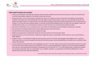 GHIDUL CADRELOR DIDACTICE PENTRU EDUCAŢIA TIMPURIE ŞI PREŞCOLARĂ22
Informaţii furnizate de cercetări:
Copiii, care prezintă un nivel înalt de anxietate cronică, secretă cantităţi mari de hormoni ai stresului, cortizoni, care dăunează
exercitării capacităţilor cognitive şi funcţionării sistemului imunitar.
Sugarii prematuri, care au fost masaţi cu grijă zilnic de cîteva ori în spital, au crescut în greutate mai repede, iar la încheierea
primului an de viaţă erau mai dezvoltaţi din punct de vedere mintal şi motor decît cei care nu au fost stimulaţi. Presiunea ma-
sajului stimulează o parte a nervului cranian care activează tractul gastrointestinal, stimulînd producerea unor hormoni precum
insulina. Cu cît este mai mare nivelul insulinei, cu atît este mai eﬁcientă absorbţia hranei, iar copiii cresc mai repede. Copiii, care
beneﬁciază de masaj, au un nivel scăzut de cortizon în urină, hormoni care ucid importante celule imunitare.
Anumite microelemente, cum ar ﬁ iodul şi zincul, sunt extrem de importante pentru dezvoltarea sănătoasă a creierului.
Subnutriţia duce la letargie dăunînd interesului copilului pentru lumea din jurul lui.
Nutriţia deﬁcitară diminuează rezistenţa copilului la boală.
Alăptarea îl protejează pe copil de boli, deoarece anticorpii mamei sunt transmişi prin lapte.
Sugarii prematuri, care au fost hrăniţi cu biberonul cu lapte de mamă, s-au dezvoltat mai bine decît cei care au fost hrăniţi cu
lapte adaptat.
Copilul se naşte cu 10 miliarde de celule nervoase şi petrece primii trei ani din viaţă adăugînd celule gliale pentru a sprijini şi
hrăni aceşti neuroni, care sunt capabili să formeze mii de interconexiuni sub forma dendritelor şi axonilor care se extind şi în alte
regiuni ale creierului.
La 6 ani copilul are două treimi din creierul adultului şi are de 5-7 ori mai multe conexiuni între neuroni decît creierul unui copil
de 18 luni sau al unui adult. Creierul unui copil de 6-7 ani are o imensă capacitate de a realiza mii şi mii de conexiuni dendritice
între neuroni. Acest potenţial de dezvoltare se ﬁnalizează în jurul vîrstei de 10-11 ani, cînd copilul pierde cam 80% din volumul
de conexiuni neuronale. Ceea ce nu dezvoltăm sau nu utilizăm, pierdem ca şi capacitate. O enzimă este eliberată în creier şi
dizolvă toate căile neuronale slab mielinizate.
(Early Childhood Resource Pack, Young Child Survival,Growth and Development, Module 2, 3. UNICEF, New York, 2004)
 