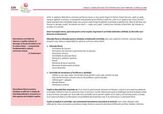 GHIDUL CADRELOR DIDACTICE PENTRU EDUCAŢIA TIMPURIE ŞI PREŞCOLARĂ220
să ﬁe în salatiere, felul doi în castroane pe ﬁecare masă, ca să-şi pună singuri în farfurii. După mîncare, copiii se spală,
merg la oglindă, se privesc, se aranjează. Educatoarea spune ﬁecărui copil mic: „Dan, te-ai spălat şi eşti curat şi frumos”,
haina murdară este schimbată, după care şi acest copil merge la oglindă, se priveşte şi adultul zice:„Vezi, îţi stă bine, eşti
frumos în cămaşă curată!”. Accidente vor mai ﬁ — copiii sunt copiii. Creierul zice mîinuţei să facă bine, dar mînuţa nu
ascultă, că nu poate.
Doar încurajaţi mereu, apreciaţi pentru orice reuşită, angrenaţi în activităţi dobîndesc abilităţi, îşi dezvoltă coor-
donarea oculomotorie!
Educaţia ﬁzică şi educaţia pentru sănătate următoarele activităţi, prin care copilul îşi va forma viziunea despre
propriul corp, starea şi capacităţile lui, adică îşi va forma cultura ﬁzică:
Educaţia ﬁzică:
- Activitatea de mişcare
- Gimnastica de înviorare şi gimnastica de recuperare,
- Gimnastica ritmică,
- Activităţile de educaţie ﬁzică,
- Distracţii şi sărbători sportive,
- Înotul,
- Elemente de jocuri sportive,
- Elemente de gimnastică artistică,
- Jocuri dinamice.
Activităţi de întreţinere şi fortiﬁcare a sănătăţii:
- Călirea: cu aer, apă, soare, mersul desculţ pe pămînt şi prin apă, contrast de apă,
- Exerciţii de formare a ţinutei corecte, de proﬁlaxie a piciorului plat,
- Clătirea gurii – gargare,
- Masaje diverse,
- Gimnastica curativă.
Copiii se dezvoltă ﬁzic mişcîndu-se. Ei se mişcă în permanenţă, deoarece îşi folosesc corpul ca să-şi exprime gîndurile
şi emoţiile, neﬁind în stare să comunice ceea ce simt prin cuvinte. Mişcarea le ajută să înţeleagă mai bine limbajul verbal
şi să-şi formeze concepte noi. Sunt utile orice activităţi care le permit copiilor să se mişte şi să exerseze pentru a învăţa
să se autocontroleze şi să descopere noi posibilităţi ale propriului corp. Ei se autocunosc ca persoană ﬁzică.
Copiii se implică în activităţi, care stimulează dezvoltarea musculară şi motorie: mers, tîrîre, alergare, sărit,
săltat pe loc, dans, aruncarea şi prinderea mingii, lovirea cu piciorul, păstrarea echilibrului pe bîrne, borduri, ridicarea
Dezvoltarea activităţii de
mişcare a copiilor trebuie să
decurgă în formă de iniţiere a lor
în cultura ﬁzică — componentă
fundamentală a culturii
universal-umană.
(V. Kudreavţev)
Dezvoltarea ﬁzică şi pentru
sănătate se aﬂă într-o relaţie de
interdependenţă şi conexiune cu
alte aspecte ale învăţării copiilor.
 
