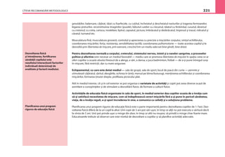 CÎTEVA RECOMANDĂRI METODOLOGICE 221
Dezvoltarea ﬁzică
şi întreţinerea, fortiﬁcarea
sănătăţii copilului este
rezultatul interacţiunii factorilor
individuali determinaţi de
ereditate şi factorii mediului.
greutăţilor, balansare, căţărat, tăiat cu foarfecele, cu cuţitul, încheiatul şi descheiatul nasturilor şi tragerea fermoarelor,
legarea şireturilor, reconstituirea imaginilor (puzzle), bătutul cuielor cu ciocanul, tăiatul cu ferăstrăul, cusutul, desenul
cu creionul, cu creta, carioca, modelare, lipitul, capsatul, pictura, îmbrăcatul şi dezbrăcatul, împinsul şi trasul, ridicatul şi
căratul, turnatul etc.
Musculatura ﬁnă, musculatura grosieră, controlul şi aprecierea cu precizie a mişcărilor corpului, simţul echilibrului,
coordonarea mişcărilor, forţa, rezistenţa, sensibilitatea tactilă, coordonarea psihomotorie — toate acestea copilul şi le
dezvoltă prin libertatea de mişcare, prin exersare, crescînd într-un mediu adecvat bine gîndit, bine dotat.
Pentru dezvoltarea normală a corpului, creierului, sistemului nervos, inimii şi a vaselor sangvine, a proceselor
psihice şi afective este necesar un mediul favorabil — mediu care ar promova libertatea de mişcare în spaţiu ceea ce ar
oferi copiilor o ocazie absolut ﬁrească de a alerga, a sări, a dansa, a juca badminton, fotbal — de a-şi pune întregul corp
în mişcare, fără restricţii, dar cu mare asigurare.
Echipamentul, cu care este dotat mediul — sala de grupă, sala de sport, locul de joacă din curte — permite şi
stimulează căţăratul, săritul, alergările, ochirea în ţintă, mersul pe bîrne/buturugi, menţinerea echilibrului şi coordonarea
mişcărilor, formarea ţinutei drepte, proﬁlaxia piciorului plat.
Atît în mediul interior, cît şi în cel exterior se pot organiza o varietate de activităţi şi copiii pot avea diverse ocazii de
asimilare a cunoştinţelor şi de stimulare a dezvoltării ﬁzice, de formare a culturii ﬁzice.
Activităţile de educaţie ﬁzică organizate în sala de sport, în mediul exterior dau copiilor ocazia de a învăţa cum
să-şi satisfacă necesitatea de mişcare, cum să îndeplinească corect mişcările fără a-şi pune în pericol sănătatea,
viaţa, de a învăţa reguli, a-şi spori încrederea în sine, a comunica cu ceilalţi şi a soluţiona probleme.
Planiﬁcarea unui program riguros de educaţie ﬁzică este o parte importantă pentru dezvoltarea copiilor de 1-7ani. Dez-
voltarea ﬁzică diferă de la un copil la altul. Unii copii de 3 ani pot sări uşor, în timp ce alţii nu pot executa o săritură decît
la vîrsta de 5 ani. Unii pot prinde uşor o minge din zbor, în timp ce altii nu reuşesc să prindă o minge chiar foarte mare.
Educatoarele trebuie să observe care este nivelul de dezvoltare a copiilor şi să planiﬁce activităţi adecvate.
Planiﬁcarea unui program
riguros de educaţie ﬁzică
 