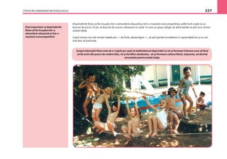 CÎTEVA RECOMANDĂRI METODOLOGICE 227
Este important ca deprinderile
ﬁzice să ﬁe însuşite într-o
atmosferă relaxantă şi într-o
manieră noncompetitivă
Deprinderile ﬁzice să ﬁe însuşite într-o atmosferă relaxantă şi într-o manieră noncompetitivă, astfel încît copiii să se
bucure de jocuri. În joc se bucură de succes, deoarece în cazul în care un grup cîştigă, iar altul pierde se pot isca certuri,
uneori bătăi.
Copiii învinşi vor trăi emoţii neplăcute — de furie, dezamăgire —, îşi pot pierde încrederea în capacităţile lor şi nu vor
mai dori să participe.
Scopul educaţiei ﬁzice este de a-l ajuta pe copil să dobîndească deprinderi şi să-şi formeze interese care să facă
să ﬁe activ din punct de vedere ﬁzic, să-şi fortiﬁce sănătatea, să-şi formeze cultura ﬁzică, mişcarea, să devină
necesitate pentru toată viaţa.
 