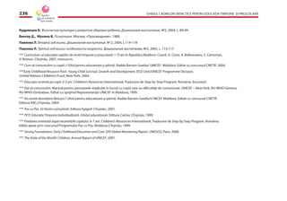 GHIDUL CADRELOR DIDACTICE PENTRU EDUCAŢIA TIMPURIE ŞI PREŞCOLARĂ236
Кудрявцев В. Физическая культура и развитие здоровья ребенка. Дошкольное воспитание, №2, 2004, с. 89-94.
Венгер Д., Мухина В. Психология. Москва, «Просвещение», 1988.
Павлова Л. Второй год жизни. Дошкольное воспитание, № 2, 2004, с.114-119.
Павлова Л. Третий год жизни: особенности возраста. Дошкольное воспитание, №2, 2005, с. 113-117.
*** Curriculum-ul educaţiei copiilor de vîrstă timpurie şi preşcolară( 1-7) ani în Republica Moldova. Coord.: E. Coroi, A. Bolboceanu, S. Cemortan,
V. Botnari, Chişinău, 2007, manuscris.
*** Cum să comunicăm cu copiii // Ghid pentru educatoare şi părinţi. Radda Barnen-Suedia/ UNICEF- Moldova. Editat cu concursul CNETIF, 2004.
***Early Childhood Resource Pack: Young Child Survival, Growth and Development, ECD Unit/UNICEF Programme Division,
United Nations Children’s Fund, New-York, 2004.
*** Educaţia centrată pe copil. 0-3 ani. Children’s Resources International, Traducere de Step by Step Program, România. Bucureşti.
*** Hai să comunicăm. Manual pentru persoanele implicate în lucrul cu copiii care au diﬁcultăţi de comunicare. UNICEF – New-York, RU-WHO-Geneva,
RU-WHO-Zimbabwe. Editat cu sprijinul Reprezentanţei UNICEF în Moldova, 1999.
*** Nu există dezvoltare fără joc// Ghid pentru educatoare şi părinţi. Radda Barnen-Suedia/U NICEF-Moldova. Editat cu concursul CNETIF.
Editura ARC,Chişinău, 2004.
*** Pas cu Pas. Să facem cunoştinţă. Editura Epigraf. Chişinău, 2001.
*** PETI. Educaţie Timpurie Individualizată. Ghidul educatoarei. Editura Cartier, Chişinău, 1999.
*** Predarea orientată după necesităţile copilului. 6-7 ani. Children’s Resources International, Traducere de Step by Step Program, România.
Ediţia apare prin concursul Programului Pas cu Pas, Moldova-Chişinău, 1999.
*** Strong Foundations: Early Childhood Education and Care. EFA Global Monitoring Report, UNESCO, Paris, 2006.
*** The State of the World’s Children, Annual Report of UNICEF, 2001.
 