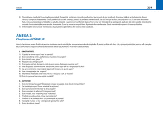 ANEXE 239
6) Dezvoltarea copilului în perioada preşcolară. Ocupaţiile preferate. Jocurile preferate şi partenerii de joc preferaţi. Interesul faţă de activitatea de desen:
vîrsta şi conţinutul desenelor. Dacă preferă să asculte poveşti, poezii, să privească televizorul. Dacă a însuşit lectura, din iniţiativa cui. Cum este dezvoltat
ﬁzic, mîna conducătoare. Relaţiile cu adulţii, relaţiile cu semenii. Conﬂictele tipice, frecvenţa lor. Stimulările şi pedepsele aplicate de către adulţi. Interdicţiile
actuale. Particularităţile caracterului. Interesele. Cum îşi petrece timpul liber. Aptitudinile manifestate. Dacă manifestă iniţiativă. Prezenţa fobiilor.
7) Informaţiile necesare de menţionat, după părerea părinţilor, din istoria vieţii copilului.
ANEXA 3
Chestionarul CORNELLE
Acest chestionar poate ﬁ utilizat pentru studierea particularităţilor temperamentale ale copilului. Îl puteţi utiliza atît dvs., cît şi propus părinţilor pentru a ﬁ comple-
tat. Confruntarea răspunsurilor la chestionar oferă rezultatelor o mai mare obiectivitate.
I. EMOTIVITATE
1) Copilul se mînie uşor, intră în panică?
2) Este sensibil la critici, zeﬂemisiri, mustrări, încurajări?
3) Este timid, naiv,„şters”?
4) Roşeşte sau plînge uşor?
5) Este gata oricînd de ceartă, ridică uşor vocea, foloseşte cuvinte tari?
6) Are dispoziţii schimbătoare, trecătoare, trece uşor de la o dispoziţie la alta?
7) La un eveniment neprevăzut (zgomot) tresare, se sperie uşor?
8) Are o imaginaţie vie, bogată?
9) Manifestă nelinişte cînd treburile nu-i reuşesc cum ar ﬁ dorit?
10) Este în general nervos, agitat instabil?
II. ACTIVISM
1. Este tot timpul ocupat? Îşi găseşte singur ocupaţie, mai ales în timpul liber?
2. Se hotărăşte uşor? Trece imediat la acţiune?
3. Este perseverent? Rezistă la descurajări?
4. Este constant în eforturi? Este punctual?
5. Este mobil, vioi, neastîmpărat, vorbăreţ?
6. Preferă jocurile active, chiar mai violente?
7. Preferă să acţioneze decît să contemple acţiunea?
8. Acceptă munca ce nu corespunde gesturilor sale?
9. Este, de obicei, vesel?
 