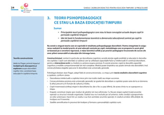 GHIDUL CADRELOR DIDACTICE PENTRU EDUCAŢIA TIMPURIE ŞI PREŞCOLARĂ24
3. TEORII PSIHOPEDAGOGICE
CE STAU LA BAZA EDUCAŢIEI TIMPURII
Sumar
• Principalele teorii psihopedagogice care stau la baza concepţiei actuale despre copil în
perioada copilăriei timpurii
• Idei de bază în fundamentarea teoretică a demersului educaţional centrat pe copil în
perioada copilăriei timpurii
Nu există o singură teorie care să cuprindă în totalitate psihopedagogia dezvoltării. Pentru integritate în asigu-
rarea realizării la modul practic al unei educaţii centrate pe copil, metodologia care se propune în acest ghid
se bazează pe o cercetare riguroasă, o reţea teoretică solidă şi pe practici pedagogice încununate de succes ale
unor piloni remarcabili ai educaţiei din întreaga lume.
Constructivismul, centrat în particular pe dezvoltarea cognitivă, acordă atenţie egală eredităţii şi educaţiei în dezvolta-
rea copilului. Copiii sunt abordaţi ca subiecţi care îşi utilizează capacităţile ﬁzice şi intelectuale în continuă dezvoltare,
pentru a interacţiona activ cu mediul şi a acţiona asupra acestuia. În aceste procese, copiii îşi dezvoltă capacităţi
cognitive şi modele comportamentale tot mai complexe. Mediul poate împiedica sau poate stimula rata dezvoltării, însă
consecutivitatea etapelor parcurse în dezvoltare este universală, generală.
Psihologul elveţian Jean Piaget, adept ﬁdel al constructivismului, s-a impus prin teoria stadială a dezvoltării cognitive
a copilului, conform căreia:
• Dezvoltarea intelectuală a copilului trece prin mai multe stadii sau etape succesive.
• Consecutivitatea acestora este universală, generală, iar gradul de dezvoltare a copilului poate varia de la un domeniu
la altul, precum şi în funcţie de cultură şi mediu.
• Copiii traversează aceleaşi etape în dezvoltarea lor, dar o fac cu paşi diferiţi, de aceea vîrsta nu se suprapune cu
etapa.
• Etapele constituie trepte spre moduri de gîndire tot mai soﬁsticate. Cu ﬁecare etapă copilul învaţă anumite
operaţii ca structuri mintale organizate. Stadiul nou nu-l exclude pe cel anterior, noile condiţii suprapunîndu-
se celor anterioare. Dacă într-un stadiu n-au fost asimilate anumite operaţii, în stadiul următor diﬁcultăţile de
învăţare vor ﬁ inerente.
• Stadiile semniﬁcative în procesul de învăţare şi formare a personalităţii copilului sunt:
Teoriile constructiviste
Ideile lui Piaget, privind impactul
învăţării prin descoperire şi
explorare asupra dezvoltării
copiilor mici, constituie baza
educaţiei în copilăria timpurie.
 