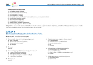 GHIDUL CADRELOR DIDACTICE PENTRU EDUCAŢIA TIMPURIE ŞI PREŞCOLARĂ240
III. PRIMARITATE/SECUNDARITATE
1) Este repede consolat, împăcat?
2) Este nepăsător, puţin recunoscător?
3) Este schimbător în prieteni?
4) Este schimbător în ocupaţii?
5) Este uşor de convins, de inﬂuenţat? Acţionează în vederea unor rezultate imediate?
6) Este, deobicei cheltuitor, risipitor?
7) Uită uşor promisiunile făcute?
8) Uită uşor promisiunile făcute?
9) Iubeşte surpriza, noutatea, imprevizibilul?
10) Este mereu pus la punct cu ultimele noutăţi?
Interpretare: 5 sau mai multe răspunsuri„DA”la ﬁecare din cele 3 seturi (A, B, C) aﬁrmă calitatea de„Emotiv”,„Activ”,„Primar”. Mai puţin de 5 răspunsuri la unul din
cele 3 seturi neagă acea calitate (ne-emotiv sau non-activ sau non-primar)
ANEXA 4
Studierea climatului educativ din familie (Michel Gilly).
A. Plînsete, furii, presiuni asupra anturajului.
1) Cînd era mic (la vîrsta de 2-3 ani), copilul plîngea mult?
a) mult, în ﬁecare zi;
b) de mai multe ori în cursul săptămînii;
c) de mai multe ori într-o lună;
d) rar sau deloc.
2) Dar acum?
a; b; c; d.
3) Cînd era mic şi plîngea fără motiv, ce făceaţi cel mai adesea?
a) îl lăsaţi să plîngă pînă tăcea singur;
b) încercaţi să-l consolaţi, să-l distraţi;
c) încercaţi să-l convingeţi că nu e bine să plîngă;
d) îl certaţi sau îl pedepseaţi?
4) Dar soţul dvs.?
a; b; c; d.
5) Cînd era mic, se trezea noaptea şi plîngea deseori?
a) în ﬁecare noapte;
b) de mai multe ori în cursul săptămînii;
c) de mai multe ori pe lună;
d) rar;
e) niciodată.
6) Cum reacţionaţi cînd se întîmplă acest lucru?
a) îl lăsaţi să plîngă fără să interveniţi;
b) îl consolaţi, îl mîngîiaţi;
c) îl luaţi în braţe, îl legănaţi, îl puneţi în pat cu dvs.;
d) îl certaţi
7) Cînd plîngea noaptea, soţul dvs. era de părerea:
a) să-l lăsaţi să plîngă;
b) să interveniţi.
 