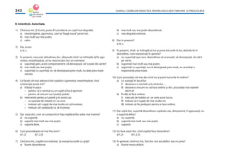 GHIDUL CADRELOR DIDACTICE PENTRU EDUCAŢIA TIMPURIE ŞI PREŞCOLARĂ242
1) Cînd era mic (2-6 ani), putea ﬁ considerat un copil mai degrabă:
a) neastîmpărat, zgomotos, care îşi“bagă nasul”peste tot;
b) mai mult sau mai puţin;
c) calm.
2) Dar acum:
a; b; c.
3) În prezent, care este atitudinea dvs. obişnuită cînd i se întîmplă să ﬁe zgo-
motos, neastîmpărat, să nu stea locului nici un moment:
a) suportaţi greu acest comportament; vă deranjează, vă“scoate din sărite”;
b) mai mult sau mai puţin;
c) suportaţi cu uşurinţă, nu vă deranjează prea mult, nu daţi prea mare
atenţie.
4) Ce faceţi cel mai adesea cînd copilul e zgomotos, neastîmpărat, cînd
scotoceşte peste tot?
a) îl lăsaţi în pace:
– pentru că e normal ca un copil să facă zgomot;
– pentru că oricum nu-l puteţi potoli;
b) interveniţi pentru a-l potoli şi în acest caz:
– se opreşte de îndată ce i se cere;
– trebuie să-l rugaţi de mai multe ori să înceteze;
– trebuie să-l pedepsiţi ca să înceteze;
5) Dar soţul dvs. cum se comportă în faţa neplăcerilor arăta mai înainte?
a) nu suportă;
b) suportă mai mult sau mai puţin;
c) suportă bine.
6) Cum procedează cel mai frecvent?
a(1,2) b(1,2,3)
7) Cînd era mic, copilul era ordonat, îşi aranja lucrurile cu grijă?
a) foarte dezordonat;
b) mai mult sau mai puţin dezordonat;
c) mai degrabă ordonat.
8) Dar în prezent?
a; b; c.
9) În prezent, cînd i se întîmplă să nu-şi pună lucrurile la loc, lăsîndu-le în
dezordine, cum reacţionaţi în genere?
a) nu suportaţi aşa ceva, dezordinea vă acasează, vă deranjează, vă calcă
pe nervi;
b) suportaţi mai mult sau mai puţin;
c) suportaţi cu uşurinţă, nu vă deranjează prea mult, nu acordaţi o
importanţă prea mare.
10) Cum procedaţi cel mai des cînd nu-şi pune lucrurile în ordine?
a) Le aranjaţi în locul lui:
I) deoarece e normal ca la vîrsta lui ...
II) deoarece oricum nu vă face ordine şi dvs. procedaţi mai repede
decît el;
b) Îl siliţi să facă ordine:
I) execută de îndată ce i se cere acest lucru;
II) trebuie să-l rugaţi de mai multe ori;
III) trebuie să ﬁe pedepsit pentru a face ordine.
11) Dar soţul dvs. suportă dezordinea copilului său, dimpotrivă, îl agresează, nu
o suportă deloc?
a) nu suportă;
b) suportă mai mult sau mai puţin;
c) suportă.
12) Ce face soţul dvs. cînd copilul face dezordine?
a(1,2) b(1,2,3)
13) În general, cînd era mic, ﬁul dvs. era ascultător sau nu prea?
a) foarte neascultător;
B. Interdicţii. Autoritate.
 