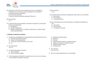GHIDUL CADRELOR DIDACTICE PENTRU EDUCAŢIA TIMPURIE ŞI PREŞCOLARĂ244
29) În general, îi interziceţi mereu aceleaşi bunuri sau şi se întîmplă să-i
interziceţi într-o zi un lucru pe care îl autorizaţi în ziua următoare?
a) aceleaşi interdicţii întotdeauna;
b) mai mult sau mai puţin;
c) multe schimbări de atitudine (aproape în ﬁecare zi).
30) Dar soţul dvs.?
a; b; c.
31) În general, aveţi aceeaşi atitudine, reacţionaţi în acelaşi fel ca şi dînsul faţă
de lucruri asemănătoare?
a) întotdeauna;
b) aproape întotdeauna;
c) atitudini variabile (de la o zi la alta sau chiar de la un moment la altul
al zilei, după dispoziţie).
32) Dar soţul dvs.?
a; b; c.
33) În general, cînd îl corectaţi sau îl dojeniţi pe copil, soţul dvs. vă consideră?
a) prea severă:
b) atît cît trebuie;
c) nu destul de severă.
34) Dar cînd îl dojeneşte sau îl ceartă soţul dvs. consideraţi că atitudinea lui
este:
a) prea severă;
b) atît cît trebuie;
c) nu îndeajuns de severă.
1) În general, sunteţi obligată să vă purtaţi foarte aspru faţă de ﬁul (ﬁica) dvs.?
a) foarte des: aproape în ﬁecare zi;
b) adesea: în ﬁecare săptămînă;
c) nu prea des: o dată, de două ori într-o lună;
d) rar.
2) Dar soţul D-stră?
a; b; c; d.
3) Ce metode dă rezultate mai bune?
a) dacă e pedepsit;
b) dacă e încurajat, răsplătit.
4) Cînd vă supăraţi pe el, ﬁindcă nu vă ascultă sau nu face ceea ce l-aţi rugat,
cum procedaţi în majoritatea cazurilor?
a) îl pălmuiţi, îl bateţi la spate;
b) ţipaţi la el;
c) îl certaţi;
d) îi faceţi observaţii, reproşuri, apelaţi la raţiune;
e) apelaţi la sentimente“o superi pe mama”;
f) aplicaţi privaţiuni diverse;
g) nu faceţi nimic.
5) Dar soţul dvs.?
a; b; c; d; e; f; g.
6) Cînd nu sunteţi mulţumită de el, cum procedaţi?
C. Violenţa şi maltratarea copilului
 