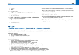 ANEXE 247
c) nu prea;
d) deloc.
21) În general, socotiţi că:
a) aţi făcut destul ca ﬁul (ﬁica) dvs. să capete deprinderi bune;
b) nu îndeajuns;
c) aţi făcut prea mult.
22) În genere, în casă există un acord între dvs. şi soţul dvs. în ceea ce priveşte
modul de organizare a vieţii de familie?
a) da;
b) nu;
c) natura dezacordului.
23) Aveţi impresia că ﬁul (ﬁica) dvs. îşi dă seama de acest acord sau dezacord?
24) Dacă ar ﬁ să vă reproşaţi, chiar cît de puţin, în legătură cu educaţia copilului,
la ce aspect anume v-aţi opri?
25) Dar soţului dvs. ce reproş i-aţi face?
26) Dacă ar trebui să luaţi de la capăt creşterea şi educarea copilului, aţi schim-
ba ceva în modul dvs. de a proceda? Ce anume?
27) V-ar plăcea să se producă o schimbare şi în modul de a proceda al soţului
dvs.? Ce anume?
ANEXA 4
Chestionar pentru părinţi —“COPILULUI CE LOC ÎI REVINE ÎN VIAŢA DVS.?”
Instrucţiuni: citiţi cu atenţie întrebările din chestionar şi încercaţi să răspundeţi la ele în modul cel mai sincer.
Variantele de răspunsuri:
a) pot şi întotdeauna procedez în aşa fel;
b) pot, dar nu întotdeauna procedez în aşa mod;
c) nu pot.
Întrebările: dvs. aţi putea...
1) Să lăsaţi treburile proprii în orice moment şi să vă ocupaţi de copil?
2) Să vă consultaţi cu copilul, indiferent de vîrsta lui?
3) Să recunoaşteţi în faţă copilului greşeala comisă în relaţiile cu el?
4) În cazul cînd sunteţi incorect, să-i cereţi scuze copilului?
5) Să vă calmaţi şi să vă păstraţi echilibrul în cazul cînd fapta copilului v-a enervat?
6) Să vă situaţi în locul copilului?
7) Măcar pentru un minut să credeţi că sunteţi o zînă bună (Făt-Frumos)?
8) Să povestiţi un caz povăţuitor din copilărie, chiar dacă el vă prezintă în mod neconvenabil?
9) Să vă reţineţi întotdeauna de la utilizarea cuvintelor şi expresiilor care pot să frustreze copilul?
10) Să-i promiteţi copilului pentru un comportament dorit realizarea tuturor dorinţelor lui?
 