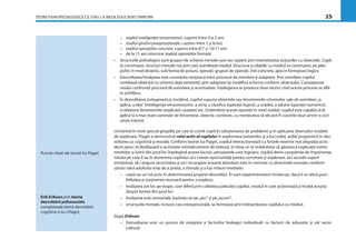 TEORII PSIHOPEDAGOGICE CE STAU LA BAZA EDUCAŢIEI TIMPURII 25
– stadiul inteligenţei senzomotorii, cuprins între 0 şi 2 ani;
– stadiul gîndirii preoperaţionale, cuprins între 2 şi 6/ani;
– stadiul operaţiilor concrete, cuprins între 6/7 şi 10/11 ani;
– de la 11 ani intervine stadiul operaţiilor formale.
• Structurile psihologice sunt grupuri de scheme mintale care iau naştere prin interiorizarea acţiunilor cu obiectele. Copiii
îşi construiesc structuri mintale noi prin care asimilează mediul. Structura şi relaţiile cu mediul se construiesc pe plan
psihic în mod dinamic, sub formă de acţiuni, operaţii, grupuri de operaţii, întîi concrete, apoi în formaţiuni logice.
• Dezvoltarea/învăţarea este constanta reciprocă între procesul de asimilare şi adaptare. Prin asimilare copilul
corelează obiectul cu schema deja existentă, prin adaptare îşi modiﬁcă schema conform obiectului. Cunoaşterea
noului confruntă procesul de asimilare şi acomodare. Înţelegerea se produce doar atunci cînd aceste procese se aﬂă
în echilibru.
• În dezvoltarea ontogenetică, învăţînd, copilul supune obiectele sau fenomenele schemelor sale de asimilare:„a
aplica, a tăia“ (inteligenţa senzomotorie), a seria, a clasiﬁca (operaţii logice), a scădea, a aduna (operaţii numerice),
a relaţiona fenomenele (explicaţii cauzate) etc. Dobîndind aceste operaţii în mod stadial, copilul este capabil să le
aplice la o mai mare varietate de fenomene, obiecte, contexte, cu menţiunea că ele pot ﬁ cucerite doar printr-o acti-
vitate internă.
Urmărind în mod special greşelile pe care le comit copiii în soluţionarea de probleme şi în aplicarea diverselor modele
de explorare, Piaget a demonstrat rolul activ al copilului în explorarea oamenilor şi a lucrurilor, astfel progresînd în dez-
voltarea sa cognitivă şi morală. Conform teoriei lui Piaget, copilul interacţionează cu forţele externe mai degrabă activ,
decît pasiv: el desfăşoară o activitate mintală extrem de intensă, în timp ce se străduieşte să găsească explicaţie eveni-
mentelor şi lumii din jurul lor. Înţelegînd aceste lucruri, persoanele care îngrijesc copilul devin conştiente de importanţa
rolului pe care îl au în devenirea copilului să-i creeze oportunităţi pentru cercetare şi explorare, să-i acorde suport
emoţional, să-i asigure securitatea şi să-i încurajeze această abordare este în contrast cu directivele eronate conform
cărora rolul adultului este de a preda, a stimula şi a lua măsuri imediate:
– copiii au un rol activ în determinarea propriei dezvoltări. Ei sunt experimentatori înnăscuţi, dacă li se oferă posi-
bilitatea şi susţinerea necesară pentru a explora;
– învăţarea are loc pe etape, care diferă prin calitatea judecăţii copiilor, modul în care acţionează şi învaţă aceştia
despre lumea din jurul lor;
– învăţarea este senzorială, bazîndu-se pe„aici“ şi pe„acum“;
– structurile mintale, inclusiv cea interpersonală, se formează prin interacţiunea copilului cu mediul.
După Erikson:
– Dezvoltarea este un proces de integrare a factorilor biologici individuali cu factorii de educaţie şi cel socio-
cultural.
Puncte-cheie ale teoriei lui Piaget
Erik Erikson prin teoria
dezvoltării psihosociale
completează teoria dezvoltării
cognitive a lui J.Piaget.
 