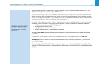 TEORII PSIHOPEDAGOGICE CE STAU LA BAZA EDUCAŢIEI TIMPURII 27
să ﬁe considerate diferenţe, şi nu deﬁcienţe. El consideră că o mare parte din potenţialul copilului se pierde, dacă nu îi
oferim ocazia să-şi dezvolte un spectru larg de abilităţi mintale.
Teoria lui Gardner atrage atenţia asupra talentelor unice ale ﬁecărui copil. Copiii, care nu reuşesc într-un domeniu, tre-
buie să ﬁe stimulaţi să se dezvolte în altele, unde reuşesc mai uşor. Meritul acestei abordări este că îi ajută pe părinţi să
recunoască laturile forte ale copilului şi acele abilităţi care se pot dezvolta mai tîrziu decît altele, ţinînd cont de faptul că
dezvoltarea în arii/domenii diferite se produce şi cu tempouri diferite.
Pornind de la ideea că orice modalitate uniformă de predare este, evident, nesatisfăcătoare, de vreme ce ﬁecare copil
este diferit, Gardner considera că procesul educaţional planiﬁcat şi realizat din perspectiva multiplelor inteligenţe:
– condiţionează centrarea pe copil şi individualizarea,
– facilitează interacţiunea cu lumea,
– asigură şi susţine succesul în autoexprimare,
– întăreşte imaginea de sine şi sentimentul de competenţă.
Lucrările lui John Dewey subliniază că experienţa personală este o componentă vitală în prima fază de dezvoltare a
conceptelor.
Copiii dezvoltă noi concepte prin alăturarea cunoştinţelor anterioare la experienţele prezente, arată J.M. Hunt.
Jerom Bruner observă că, în timp ce copiii manipulează mediul social, ei dobîndesc capacitatea de a comunica prin
intermediul limbajului.
Filosoﬁa educaţională a lui Kaminsky vizează menţinerea copilului — a nevoilor/necesităţilor, particularităţilor (ﬁzice,
cognitive, socioemoţionale), ritmului şi nivelului individual de dezvoltare — în poziţia centrală în gîndirea şi planiﬁcarea
educaţiei.
Toate aceste teorii sunt o sursă de
inspiraţie şi constituie universul
teoretic ce contribuie la o cît mai
adecvată abordare a educaţiei
copilului mic.
 