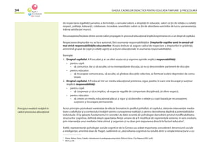 GHIDUL CADRELOR DIDACTICE PENTRU EDUCAŢIA TIMPURIE ŞI PREŞCOLARĂ34
de respectarea egalităţii şanselor, a demnităţii, a sensului valorii, a dreptăţii în educaţie, valori ce ţin de relaţia cu ceilalţi:
respect, politeţe, toleranţă, colaborare, încredere, onestitate; valori ce ţin de abordarea sarcinilor de lucru: perseverenţa,
trăirea satisfacţiei muncii.
Recunoaşterea ﬁecăreia dintre aceste valori propagate în procesul educaţional implică exprimarea ei ca un drept al copilului.
Respectarea drepturilor nu se face automat, fără asumarea responsabilităţilor. Drepturile copiilor sunt în sensul cel
mai strict responsabilităţile educatorilor. Aceştia trebuie să asigure cadrul de respectare a drepturilor în grădiniţă,
antrenînd grupul de copii şi ceilalţi agenţi ai acţiunii educaţionale în asumarea responsabilităţilor.
Exemple:
1. Dreptul copilului: A ﬁ ascultat şi a i se oferi ocazia să-şi exprime opiniile implică responsabilităţi:
• pentru copil:
– să comunice, dar şi să asculte, să nu monopolizeze discuţia, să nu-şi desconsidere partenerii de discuţie;
• pentru educator:
– să încurajeze comunicarea, să asculte, să ghideze discuţiile colective, să formeze la elevi deprinderi de comu-
nicare.
2. Dreptul copilului: A ﬁ educat într-un mediu educaţional prietenos, sigur, pozitiv, în care este încurajat şi susţinut
implică: responsabilităţi:
• pentru copil:
– să coopereze şi să se implice, să respecte regulile de comportare disciplinată, să ofere respect;
• pentru educator:
– să creeze un mediu educaţional plăcut şi sigur şi să dezvolte o relaţie cu copii bazată pe recunoaştere,
susţinere şi încurajare permanentă.
Acest principiu postulează varietatea de efecte formative în proﬁlul psihoﬁzic al copilului, datorate intervenţiei media-
toare a adultului şi a contextului învăţării pentru cunoaşterea realităţii şi pentru dezvoltarea deplină a potenţialităţilor
individuale. El îşi găseşte fundamentul în cercetări de dată recentă ale psihologiei dezvoltării privind modiﬁcabilitatea
structurilor cognitive, deﬁnită drept capacitatea ﬁinţei umane de a ﬁ modiﬁcat de experienţele externe, în sens evolutiv,
prin intervenţia unui mediator între stimul şi organism şi nu doar prin expunerea directă la factorii educativi7
.
Astfel, reprezentanţii psihologiei sociale cognitive de la Geneva au arătat importanţa considerării dimensiunii sociale
a inteligenţei, amintită doar de Piaget, subliniind că ,,dezvoltarea cognitivă nu rezultă dintr-o simplă interacţiune a co-
Principiul medierii învăţării în
cadrul procesului educaţional
7
Glava, Adina, Glava, Catalin. Introducere în pedagogia preşcolară, Editura Dacia, Cluj-Napoca,2002, p.82.
8
Idem, p.36.
 