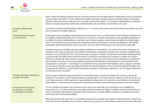 GHIDUL CADRELOR DIDACTICE PENTRU EDUCAŢIA TIMPURIE ŞI PREŞCOLARĂ36
piilor, accelerînd astfel dezvoltarea acestora. Aceasta înseamnă că activităţile didactice diferenţiate trebuie să ţintească
„zona proximei dezvoltări“10
la care copilul este capabil să ajungă cu sprijinul adecvat. Acceptînd ideea că metodele
didactice adecvate permit accelerarea într-o anumită măsură a dezvoltării11
, se conchide că diferenţierea şi individua-
lizarea curriculară reprezintă mobiluri ale acestei dezvoltări, de care trebuie să beneﬁcieze toţi copiii.
Jocul este activitatea fundamentală a copilului între 1 şi 7 ani prin care acesta se dezvoltă natural; jocul trebuie să stea la
baza conceperii activităţilor didactice.
În educaţia timpurie, abordarea interdisciplinară a conţinuturilor este o necesitate dată de nevoia ﬁrească a copilului mic
de a explora mediul înconjurător, ﬁzic şi social, de a-l cunoaşte şi a-l stăpîni, preocupare ce este pe deplin întîmpinată în
condiţiile structurării interdisciplinare a curriculum-ului. Aceasta, deoarece modul natural al copiilor de a învăţa despre
ceea ce îi înconjoară nu este acumularea de cunoştinţe pe domenii ale ştiinţei, ci, dimpotrivă, integrarea informaţiilor,
priceperilor, deprinderilor diverse în jurul unor teme care le-au stîrnit interesul sau a unor elemente de viaţă reală.
Studierea integrată a realităţii îi permite copilului explorarea în mod global a mai multor domenii de cunoaştere, su-
bordonate unor aspecte particulare ale realităţii înconjurătoare, asigurîndu-i achiziţia unor concepte şi legităţi funda-
mentale, a unor proceduri de lucru şi instrumente de cunoaştere a realului. De asemenea, abordarea interdisciplinară
a conţinuturilor educaţiei timpurii permite luarea în considerare a necesităţilor de cunoaştere a copiilor mici şi abor-
darea unor subiecte de interes pentru aceştia eventual, în cadrul unor teme-proiecte mai cuprinzătoare, sugerate de
documentele curriculare. De aici se pot delimita două funcţii ale abordării interdisciplinare a conţinuturilor: funcţia
de organizare a cunoaşterii — de integrare a cunoştinţelor într-un ansamblu informaţional, ceea ce asigură o asimilare
mai temeinică, datorită conexiunilor logice favorizate de această abordare; şi funcţia formativă, dată de achiziţia unor
competenţe de obţinere a cunoştinţelor şi de utilizare creatoare a informaţiei, capacităţi ce vor ﬁ integrate ulterior într-
un stil personal de cunoaştere.
Acest principiu subliniază importanţa oferirii de către educatoare în mediul educaţional de contexte şi situaţii de
învăţare cît mai diverse, care să solicite implicarea copilului sub cît mai multe aspecte: cognitiv, emoţional, social, mo-
trice. Fiecare moment al zilei reprezintă o oportunitate de învăţare, dar nu în sensul de sarcini didactice formulate de
cadru didactic, ci momente precum dejunul, momentele de tranziţie, somnul de după-amiază sau mersul la toaletă.
Cu cît contextele de învăţare sunt mai diverse (prin sarcini, prin materiale, prin mediul ﬁzic, prin modalităţi de
interacţiune etc.), cu atît mai valoroase sunt experienţele de învăţare ale copiilor. Totodată, această diversitate face ca
toate cunoştinţele, deprinderile, capacităţile să ﬁe transferate în contexte diferite şi astfel să se realizeze conexiunea
dintre ele şi dintre elementele realităţii.
Alternarea formelor de organizare şi a strategiilor reprezintă un principiu strîns legat de cele precedente. Învăţarea are
loc ﬁe prin sarcini individuale, ﬁe prin sarcini în perechi sau grupuri mici (cînd învăţarea reciprocă este foarte eﬁcientă),
Principiul învăţării bazate
pe joc
Principiul abordării integrate
a curriculum-ului
Principiul diversităţii contextelor şi
situaţiilor de învăţare
Principiul alternării formelor
de organizare a activităţii
şi a strategiilor de învăţare
 