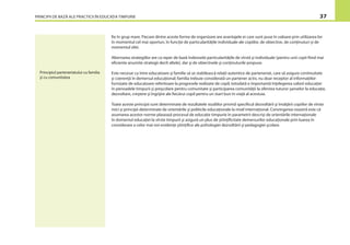 PRINCIPII DE BAZĂ ALE PRACTICII ÎN EDUCAŢIA TIMPURIE 37
ﬁe în grup mare. Fiecare dintre aceste forme de organizare are avantajele ei care sunt puse în valoare prin utilizarea lor
în momentul cel mai oportun, în funcţie de particularităţile individuale ale copiilor, de obiective, de conţinuturi şi de
momentul zilei.
Alternarea strategiilor are ca reper de bază îndeosebi particularităţile de vîrstă şi individuale (pentru unii copii ﬁind mai
eﬁciente anumite strategii decît altele), dar şi de obiectivele şi conţinuturile propuse.
Este necesar ca între educatoare şi familie să se stabilească relaţii autentice de parteneriat, care să asigure continuitate
şi coerenţă în demersul educaţional; familia trebuie considerată un partener activ, nu doar receptor al informaţiilor
furnizate de educatoare referitoare la progresele realizate de copil; totodată e importantă înţelegerea valorii educaţiei
în perioadele timpurii şi preşcolare pentru comunitate şi participarea comunităţii la oferirea tuturor şanselor la educaţie,
dezvoltare, creştere şi îngrijire ale ﬁecărui copil pentru un start bun în viaţă al acestuia.
Toate aceste principii sunt determinate de rezultatele studiilor privind speciﬁcul dezvoltării şi învăţării copiilor de vîrste
mici şi principii determinate de orientările şi politicile educaţionale la nivel internaţional. Convingerea noastră este că
asumarea acestor norme plasează procesul de educaţie timpurie în parametrii descrişi de orientările internaţionale
în domeniul educaţiei la vîrste timpurii şi asigură un plus de ştiinţiﬁcitate demersurilor educaţionale prin luarea în
considerare a celor mai noi evidenţe ştiinţiﬁce ale psihologiei dezvoltării şi pedagogiei şcolare.
Principiul parteneriatului cu familia
şi cu comunitatea
 