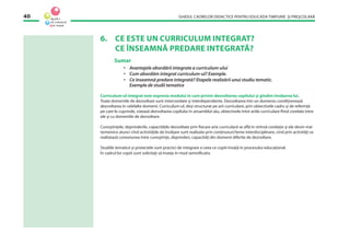 GHIDUL CADRELOR DIDACTICE PENTRU EDUCAŢIA TIMPURIE ŞI PREŞCOLARĂ40
6. CE ESTE UN CURRICULUM INTEGRAT?
CE ÎNSEAMNĂ PREDARE INTEGRATĂ?
Sumar
• Avantajele abordării integrate a curriculum-ului
• Cum abordăm integrat curriculum-ul? Exemple.
• Ce înseamnă predare integrată? Etapele realizării unui studiu tematic.
Exemple de studii tematice
Curriculum-ul integrat este expresia modului în care privim dezvoltarea copilului şi gîndim învăţarea lui.
Toate domeniile de dezvoltare sunt intercorelate şi interdependente. Dezvoltarea într-un domeniu condiţionează
dezvoltarea în celelalte domenii. Curriculum-ul, deşi structurat pe arii curriculare, prin obiectivele cadru şi de referinţă
pe care le cuprinde, vizează dezvoltarea copilului în ansamblul său, obiectivele între ariile curriculare ﬁind corelate între
ele şi cu domeniile de dezvoltare.
Cunoştinţele, deprinderile, capacităţile dezvoltate prin ﬁecare arie curriculară se aﬂă în strînsă corelaţie şi ele devin mai
temeinice atunci cînd activităţile de învăţare sunt realizate prin conţinuturi/teme interdisciplinare, cînd prin activităţi se
realizează conexiunea între cunoştinţe, deprinderi, capacităţi din domenii diferite de dezvoltare.
Studiile tematice şi proiectele sunt practici de integrare a ceea ce copiii învaţă în procesului educaţional.
În cadrul lor copiii sunt solicitaţi să înveţe în mod semniﬁcativ.
 
