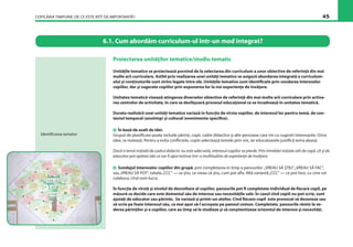 COPILĂRIA TIMPURIE: DE CE ESTE ATÎT DE IMPORTANTĂ? 45
Proiectarea unităţilor tematice/studiu tematic
Unităţile tematice se proiectează pornind de la selectarea din curriculum a unor obiective de referinţă din mai
multe arii curriculare. Astfel prin realizarea unei unităţi tematice se asigură abordarea integrată a curriculum-
ului şi conţinuturile sunt strîns legate între ele. Unităţile tematice sunt identiﬁcate prin sondarea intereselor
copiilor, dar şi sugerate copiilor prin expunerea lor la noi experienţe de învăţare.
Unitatea tematică vizează atingerea diverselor obiective de referinţă din mai multe arii curriculare prin activa-
rea centrelor de activitate, în care se desfăşoară procesul educaţional ce se încadrează în unitatea tematică.
Durata realizării unei unităţi tematice variază în funcţie de vîrsta copiilor, de interesul lor pentru temă, de con-
textul temporal (anotimp) şi cultural (evenimente speciﬁce).
În bază de asalt de idei.
Grupul de planiﬁcare poate include părinţi, copii, cadre didactice şi alte persoane care vin cu sugestii interesante. Orice
idee, se notează. Pentru a evita conﬂictele, copiii selectează temele prin vot, iar educatoarele justiﬁcă tema aleasă.
Dacă o temă iniţiată de cadrul didactic nu este adecvată, interesul copiilor se pierde. Prin întrebări iniţiate atît de copil, cît şi de
educator pot apărea idei ce vor ﬁ apoi extinse într-o multitudine de experienţe de învăţare.
Sondajul intereselor copiilor din grupă, prin completarea în timp a panourilor „VREAU SĂ ŞTIU“,„VREAU SĂ FAC“,
sau„VREAU SĂ POT“, tabela„CCC“ — ce ştiu, ce vreau să ştiu, cum pot aﬂa. Altă variantă„CCC“ — ce pot face, cu cine voi
colabora, cînd vom lucra.
În funcţie de vîrstă şi nivelul de dezvoltare al copiilor, panourile pot ﬁ completate individual de ﬁecare copil, pe
măsură ce decide care este domeniul său de interese sau necesităţile sale. În cazul cînd copiii nu pot scrie, sunt
ajutaţi de educator sau părinte. Se variază şi printr-un atelier. Cînd ﬁecare copil este provocat să deseneze sau
să scrie pe foaie interesul său, ca mai apoi să-l acroşeze pe panoul comun. Completate, panourile rămîn la ve-
derea părinţilor şi a copiilor, care au timp să le studieze şi să conştientizeze orizontul de interese şi necesităţi.
6.1. Cum abordăm curriculum-ul într-un mod integrat?
Identiﬁcarea temelor:
 