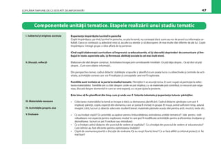 COPILĂRIA TIMPURIE: DE CE ESTE ATÎT DE IMPORTANTĂ? 47
Experienţe împărtăşite lucrînd în pereche
Copiii împărtăşesc pe rînd, lucrînd în pereche, ce ştiu la temă, nu contează dacă sunt sau nu de acord cu informaţia ce-
luilalt. Ceea ce contează cu adevărat este să asculte cu atenţie şi să descopere cît mai multe idei diferite de ale lui. Copiii
împărtăşesc întregii grupe o idee aﬂată de la partener.
Cînd copiii elaborează curriculum-ul împreună cu educatoarele, ei îşi dezvoltă deprinderi de comunicare şi lim-
bajul în toate aspectele sale, îşi formează abilităţi sociale la cel mai înalt nivel.
Elaborare de idei despre conţinut. Activitatea începe prin următoarele întrebări: Ce ştiţi deja despre... Ce aţi dori să ştiţi
despre... Cum vom obţine informaţii...
Din perspectiva temei, cadrul didactic stabileşte scopurile şi planiﬁcă cum poate lucra cu obiectivele şi centrele de acti-
vitate, activităţile conexe care vor ﬁ realizate şi conceptele care vor ﬁ explorate.
Familiile sunt invitate să ia parte la studiul tematic. Părinţilor li se anunţă tema. Ei sunt rugaţi să participe la selec-
tarea materialelor. Familiile vin cu idei despre: unde se pot implica, cu ce materiale pot contribui, ce excursii pot orga-
niza, discută despre domeniul în care se simt experţi, cu ce pot ajuta la proiecte.
Este bine să ﬁe planiﬁcat din timp cum şi unde vor ﬁ folosite talentele şi experienţa tuturor părinţilor.
• Colectarea materialelor la temă se începe o dată cu demararea planiﬁcării. Cadrul didactic gîndeşte cum pot ﬁ
implicaţi părinţii, copiii, experţii din domeniu, care ar putea ﬁ invitaţi în grupă. El însuşi, avînd suﬁcient timp, adună
imagini, cărţi, lucruri şi obiecte adecvate studierii temei, materiale păstrate acasă, idei pentru artă, muzică, texte etc.
• Ce au învăţat copiii? Ce priorităţi au apărut pentru îmbunătăţirea, extinderea unităţii tematice? ( idei pentru indi-
vidualizare; noi aspecte pentru explorare; modul în care pot ﬁ modiﬁcate activităţile pentru a eﬁcientiza învăţarea şi
dezvoltarea; lucruri ce pot ﬁ excluse sau introduse)
• Ce a învăţat cadrul didactic din punctul de vedere al copilului? Ce a învăţat din punctul de vedere al educatorului?
Care tehnici au fost eﬁciente pentru optimizarea învăţării?
• Copiii de asemenea poartă o discuţie de evaluare: Ce au reuşit foarte bine? Ce ar face altfel ca viitorul proiect să ﬁe
mai bun?
I. Subiectul şi originea acestuia
Componentele unităţii tematice. Etapele realizării unui studiu tematic
II. Discuţii, reﬂecţii
III. Materialele necesare
V. Evaluare
IV. Activităţile propriu zise
 