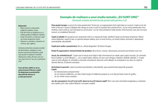 COPILĂRIA TIMPURIE: DE CE ESTE ATÎT DE IMPORTANTĂ? 51
Exemplu de realizare a unui studiu tematic:„EU SUNT UNIC”
(Această unitate tematică este proiectată pentru o zi)
Ziua poate începe cu jocul„Ţin mîna prietenului”(Acest joc se organizează cînd copiii deja se cunosc). Copiii se ţin de
mîini şi ﬁecare îi spune colegului din stînga sa ceea ce ştie el că poate face prietenul lui:„ eu ţin mîna prietenului meu
Andrieş, mînă voinică, care mă ajută să construiesc”,„eu ţin mîna prietenei mele Ionela, mînă harnică, care ştie să coase
nasturi, să modeleze ﬂoricele”...
Copiii şi adulţii din grupă îşi pun amprenta mîinii cu vopsea pe foaie, adultul îi ajută să semneze amprenta. Obser-
varea tabloului, copiii îşi dau cu părerea despre tablou, prin ce este frumos, ce emoţii trăiesc privindu-l, depistează
asemănările, deosebirile.
Copiii pot audia o poezie/text (de ex.„Sfatul degetelor”de Elena Farago).
Poate ﬁ organizată o miniactivitate de predare: descrierea, crearea (desenarea, pictarea) portretului unui om.
Jocul„Se schimbă locul“. Copiii stau în două şiruri faţă în faţă. Animatorul (un adult, apoi copiii) anunţă:„Se schimbă
locul copiilor cu ochii albaştri, (... cei cu părul şaten, blond, cei care sunt stîngaci, dreptaci, fetiţele, băieţeii...)”. Copiii
care au ochii albaştri se schimbă cu locurile, animatorul, dacă are ochii albaştri se aranjează în şir, deci un copil va
rămîne fără loc. El devine animator.
Activitate în perechi: copiii enumără asemănările şi deosebirile, apoi prezintă descoperirile grupului.
Copiii:
- vor desena/picta autoportretul
- îşi vor măsura înălţimea, vor tăia o fîşie lungă cît înălţimea proprie şi o vor lipi pe foaie mare (în graﬁc)
- îşi vor cîntări masa corpului.
Joc de cunoaştere: Ce ai ﬁ vrut să ﬁi, dacă nu te-ai ﬁ născut copil? (Prin care este stimulată imaginaţia şi creativita-
tea copiilor, prin care cadrul didactic cunoaşte copilul)
Materiale:
• Metru pentru măsurarea
înălţimii copiilor, cîntar.
• Fîşii de hîrtie ori ţesătură p-u a
realiza graﬁcul înălţimii copiilor;
• Foaie A3 pentru ca ﬁecare copil
să-şi lase amprenta mîinii.
• Vopsea cu amidon, creioane ori
carioca, aţă, oglinzi...
Unitatea tematică creează condiţii
de dezvoltare, realizare a unui
proiect personal al ﬁecărui copil
care poate ﬁ realizat în familie:
elaborarea cărţii„Acesta sunt eu”
sau„Aşa sunt eu”sau„Eu şi prietenii
mei”
Cum aţi face altfel ca să se
autocunoască ﬁecare copil?
Să depisteze asemănările/
deosebirile dintre ei
şi alte persoane?
 