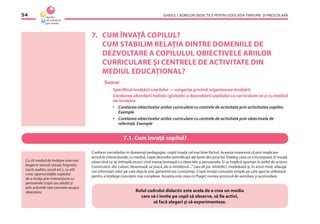 GHIDUL CADRELOR DIDACTICE PENTRU EDUCAŢIA TIMPURIE ŞI PREŞCOLARĂ54
7. CUM ÎNVAŢĂ COPILUL?
CUM STABILIM RELAŢIA DINTRE DOMENIILE DE
DEZVOLTARE A COPILULUI, OBIECTIVELE ARIILOR
CURRICULARE ŞI CENTRELE DE ACTIVITATE DIN
MEDIUL EDUCAŢIONAL?
Sumar
Speciﬁcul învăţării copilului — exigenţe privind organizarea învăţării
Corelarea abordării holiste (globale) a dezvoltării copilului cu curriculum-ul şi cu mediul
de învăţare
• Corelarea obiectivelor ariilor curriculare cu centrele de activitate prin activitatea copiilor.
Exemple
• Corelarea obiectivelor ariilor curriculare cu centrele de activitate prin obiectivele de
referinţă. Exemple
Conform cercetărilor în domeniul pedagogiei, copiii învaţă cel mai bine făcînd. Aceasta înseamnă că prin implicare
activă în interacţiunile cu mediul, copiii dezvoltă semniﬁcaţii ale lumii din jurul lor. Înţeleg ceea ce îi înconjoară. Ei învaţă
observînd ce se întîmplă atunci cînd interacţionează cu obiectele şi persoanele. Ei se implică spontan în astfel de acţiuni.
Construiesc din cuburi, desenează, se joacă„de-a vînzătorul....”(sau alt joc simbolic), modelează şi, în acest mod, adaugă
noi informaţii celor pe care deja le ştie, generînd noi cunoştinţe. Copiii învaţă concepte simple pe care apoi le utilizează
pentru a înţelege concepte mai complexe. Aceasta este ceea ce Piaget numea procesul de asimilare şi acomodare.
Rolul cadrului didactic este acela de a crea un mediu
care să-i invite pe copii să observe, să ﬁe activi,
să facă alegeri şi să experimenteze.
Cu cît mediul de învăţare este mai
bogat în stimuli (vizual, lingvistic,
tactil, auditiv, social etc.), cu atît
cresc oportunităţile copilului
de a învăţa prin interacţiune cu
persoanele (copii sau adulţi) şi
prin acţiunile sale concrete asupra
obiectelor.
7.1. Cum învaţă copilul?
 