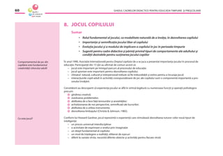 GHIDUL CADRELOR DIDACTICE PENTRU EDUCAŢIA TIMPURIE ŞI PREŞCOLARĂ60
8. JOCUL COPILULUI
Sumar
• Rolul fundamental al jocului, ca modalitate naturală de a învăţa, în dezvoltarea copilului
• Importanţa şi semniﬁcaţia jocului liber al copilului
• Evoluţia jocului şi a modului de implicare a copilului în joc în perioada timpurie
• Sugestii pentru cadre didactice şi părinţi privind tipuri de comportamente ale adultului şi
condiţii dezirabile pentru susţinerea jocului copiilor
În anul 1990, Asociaţia Internaţională pentru Dreptul copilului de a se juca a prezentat importanţa jocului în procesul de
educaţie. Participanţii din 15 ţări au aﬁrmat de comun acord că:
– jocul este important pe întregul parcurs al procesului de educaţie;
– jocul spontan este important pentru dezvoltarea copilului;
– climatul natural, cultural şi interpersonal trebuie să ﬁe îmbunătăţit şi extins pentru a încuraja jocul;
– interacţiunile copil-adult în activităţi corespunzătoare de joc ale copilului sunt o componentă importantă a pro-
cesului învăţării.
Cercetătorii au descoperit că experienţa jocului se aﬂă în strînsă legătură cu numeroase funcţii şi operaţii psihologice
precum:
gîndirea creativă;
rezolvarea problemelor;
abilitatea de a face faţă tensiunilor şi anxietăţilor;
achiziţionarea de noi perspective, semniﬁcaţii ale lucrurilor;
abilitatea de a utiliza instrumente;
dezvoltarea limbajului (Christie & Johnson, 1983).
Conform lui Howard Gardner, jocul reprezintă o experienţă care stimulează dezvoltarea tuturor celor nouă tipuri de
inteligenţe:
– un proces universal interdisciplinar
– o activitate de exprimare a sinelui prin imaginaţie
– un drept fundamental al copilului
– un mod de înţelegere a realităţii, eliberat de eşecuri
– diferit la variate vîrste, necesită diferite obiecte şi activităţi pentru ﬁecare vîrstă
Comportamentul de joc din
copilărie este fundamentul
creativităţii viitorului adult!
Ce este jocul?
 