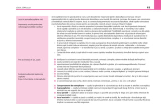 JOCUL COPILULUI 61
Anii copilăriei mici, în special pînă la 3 ani, sunt deosebit de importanţi pentru dezvoltarea creierului, întrucît
experienţele trăite în cadrul jocului determină dezvoltarea unui număr din ce în ce mai mare de sinapse care construiesc
şi modelează creierul aﬂat în creştere. Jocul, în contextul ataşamentului securizant al adulţilor, oferă copiilor stimularea
şi activitatea ﬁzică de care au nevoie pentru a-şi dezvolta creierul, proces necesar viitoarei învăţări.
– Jocul reprezintă o forţă cu caracter propulsor în procesul dezvoltării copilului (mai ales în perioada timpurie).
Jocul capătă o pondere şi un rol deosebit, ca valoare formativă bine determinată, în momentul cînd cadrul
relaţional al copilului se extinde o dată cu plecarea lui la grădiniţă. Posibilităţile sporite de contact şi cu alţi adulţi,
din afara cercului familial (avem în vedere, în primul rînd, educatoarele) determină un proces de emancipare
afectivă reﬂectată în joc. Prin intermediul jocului, copilul dobîndeşte deprinderea modului de autodeservire în
satisfacerea propriilor necesităţi, ca apoi însuşi jocul să devină mai complex, să se structureze tocmai datorită
acţiunii cu diverse instrumente.
– În procesul de integrare a copilului mic în viaţă şi programul de activitate în grădiniţă, în condiţiile noilor relaţii
dintre copil şi adult (educat-educator), treptat, jocul de acţiune, de simplă mînuire a obiectelor — la început
simple, apoi mai complexe — se transformă în joc cu temă, cu subiect şi roluri, cu relaţii bine stabilite între parte-
nerii de joc.
– Contactul dintre adult şi copil oferă în mod curent copilului modele de conduită, stimulînd dorinţa copierii aces-
tora.
desfăşoară o activitate în sensul identităţii personale, urmează cerinţele şi determinările de bază ale ﬁinţei lor;
rezolvă probleme de viaţă din mediul lor ﬁzic şi social;
experimentează posibilităţi de adaptare, de a deveni ﬂexibili în gîndire şi în rezolvarea problemelor. Procesul
acesta este mai important decît produsul.
creează soluţii diferite, exprimă experienţele lor în simboluri, ceea ce îi va ajuta să gîndească abstract;
comunică cu ceilalţi şi/sau cu sine, vorbesc, folosesc multe cuvinte, se exprimă plastic şi învaţă în general limbajul;
ascultă, înţeleg;
folosesc obiectele din jurul lor în scopul pentru care sunt create (învaţă utilizarea lucrurilor) , dar şi în alte scopuri
(devin creativi).
se concentrează pe ceea ce fac, devin atenţi, motivaţi şi interesaţi... pentru că fac ceea ce le place!
Comportament de neimplicare — copilul se plimbă de la o activitate sau de la o situaţie la alta fără a se implica;
Supraveghetor — copilul urmăreşte ceilalţi copii cum se joacă pentru perioade lungi de timp. Uneori pune şi
întrebări sau are sugestii, dar nu se implică.
Jocul paralel — copilului îi place să se joace singur cu jucăriile pe care el şi le alege şi nu pare deloc interesat de
ce se joacă ceilalţi copii.
Jocul asociativ — copilul se joacă cu ceilalţi, se implică în unele activităţi. Au tendinţa de a îi exclude pe alţii,
limitînd numărul celor cu care se joacă la doi sau trei parteneri. Jocul cunoaşte evoluţii numai cu acordul ﬁecăruia
implicat cu oarecare sau fără negociere.
Jocul în perioada copilăriei mici
Importanţa jocului pentru dez-
voltarea personalităţii copilului
Prin activitatea de joc, copiii:
Evoluţia modului de implicare a
copilului
În joc, în funcţie de vîrsta copilului:
 