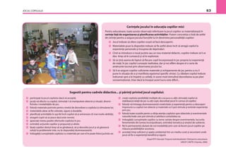 JOCUL COPILULUI 63
Cerinţele jocului în educaţia copiilor mici
Pentru educatoare, toate aceste observaţii referitoare la jocul copiilor se materializează în
cerinţe faţă de organizarea şi planiﬁcarea activităţilor. Putem concretiza o listă de astfel
de cerinţe pentru a asigura jocului funcţiile lui în devenirea personalităţii copiilor:
Jocul trebuie să ofere copiilor ocazii să facă descoperiri.
Materialele puse la dispoziţie trebuie să ﬁe astfel alese încît să atragă copilul la
experienţe personale şi însuşirea de deprinderi.
Cînd se introduce o nouă jucărie sau un nou material didactic, copiilor trebuie să li se
dea timp să le cunoască şi să le exploreze.
Să se ţină seama de faptul că ﬁecare copil încorporează în joc propria lui experienţă
de viaţă. În joc copilul cunoaşte realitatea, dar şi noi aﬂăm despre el o serie de
amănunte tocmai prin observarea jocului lui.
Să li se asigure copiilor suﬁciente materiale şi echipamente de joc pentru a nu îi
pune în situaţia de a-şi manifesta egoismul speciﬁc vîrstei. Cu răbdare copilul trebuie
îndrumat spre a le împărţi cu ceilalţi, în acest mod stimulînd dezvoltarea sa pe plan
socioemoţional, chiar dacă la început acest lucru este diﬁcil...
participaţi la jocul copilului dacă vă acceptă;
jucaţi-vă efectiv cu copilul, stimulaţi-l să manipuleze obiecte şi situaţii, diversi-
ﬁcîndu-i modalităţile de joc;
folosiţi materiale potrivite pentru nivelul de dezvoltare a copilului şi stimularea lui;
materialele alese să ﬁe colorate, sigure şi durabile;
planiﬁcaţi activităţile în aşa fel încît copilul să-şi antreneze cît mai multe abilităţi;
atrageti copiii să se joace dacă este nevoie;
apreciaţi mereu pozitiv eforturile copilului în joc;
extindeţi acţiunile copiilor şi propuneţi şi altele;
lăsaţi copiilor destul timp să se gîndească, să-şi dezvolte jocul şi să găsească
soluţii la problemele ivite, nu le răspundeţi dumneavoastră;
îmbogăţiţi cunoştinţele copilului cu materiale pe care el le poate folosi jucîndu-se;
creaţi copilului posibilităţi multiple de a se juca cu alţii; stimulaţi copilul să
stabilească relaţii de joc cu alţi copii, dezvoltaţi jocul în comun al copiilor;
folosiţi-vă întreaga dumneavoastră creativitate şi experienţă pentru a descoperi
împreună cu copilul noi obiecte şi materiale ce îi pot stimula şi extinde experienţa
prin joc;
folosiţi toate ocaziile pentru a dirija atenţia copilului spre obiectele şi evenimentele
naturale/reale care pot stimula şi satisface curiozitatea sa;
îmbogăţiţi cunoştinţele copiilor cu teme variate despre evenimentele, lucrurile,
fenomenele din lumea înconjurătoare, extindeţi tematica şi arealul de subiecte;
ﬁţi în permanentă căutare de noi modalităţi prin care să facem jocul copiilor pe
măsura posibilităţilor acestora;
acordaţi timp suﬁcient şi spaţiu ambiental într-un mediu curat şi securizant unde
jocul să ﬁe o experienţă beneﬁcă şi sigură.
(După PETI: Educaţie Timpurie Individualizată// Ghid pentru educatoare.
UNICEF-CNETIF, Chişinău, 2000).
Sugestii pentru cadrele didactice... şi părinţi privind jocul copilului:
 