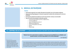 GHIDUL CADRELOR DIDACTICE PENTRU EDUCAŢIA TIMPURIE ŞI PREŞCOLARĂ66
9. MEDIUL DE ÎNVĂŢARE
Sumar
• Importanţa asigurării unui mediu educaţional stimulativ care să încurajeze învăţarea
• Argumente psihopedagogice în favoarea organizării mediului ﬁzic educaţional în centre de
activitate
• Amenajarea spaţiului de învăţare pe centre de activitate. Cerinţe şi recomandări
• Tipuri de centre de activităţi şi materiale speciﬁce
• Centrul de Artă (desen, pictură, sculptură etc.)
• Construcţii/Blocuri
• Jocuri simbolice/Jocul de rol
• Alfabetizare/Biblioteca
• Jocuri manipulative de masă
• Ştiinţă
• Nisip şi Apă
9.1. CENTRELE DE ACTIVITATE14
— o dimensiune importantă a abordării educaţiei timpurii centrate pe copil
“Mediul intervine în dezvoltarea copilului, în formarea personalităţii lui şi a calităţilor sale
speciﬁc umane, ca sursă a dezvoltării, nu în rol de ambianţă”.
(Lev Vîgotsky)
14
Termenul de centru de activitate
desemnează spaţiul destinat unor
activităţi de un anumit proﬁl din
perspectiva materialelor şi a stimulilor
pe care îi conţine, deservind un anumit
domeniu de cunoştinţe, deprinderi şi
abilităţi. Termenul este similar cu cel de
arii de stimulare, centre ludice, centre de
interes, colţuri.
Însuşi mediul educaţional este un bun educator pentru copiii mici. Mediul constituie contextul ﬁzic, cultural, social în
care se realizează educaţia copilului. El trimite permanent mesaje copilului, cele mai multe dintre ele ﬁind esenţiale
pentru formarea acestuia şi constituie elementele de bază în experienţa lui de viaţă. Acest capitol oferă cîteva idei cu
privire la modul în care trebuie să organizăm spaţiul ﬁzic şi echipamentul în sala de grupă pentru a sprijini şi promova
necesităţile de dezvoltare a copiilor.
 