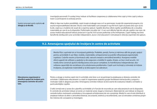 MEDIUL DE ÎNVĂŢARE 69
investigaţia personală. În acelaşi timp, trebuie să faciliteze cooperarea şi colaborarea între copii şi între copii şi educa-
toare ca participanţi ai aceluiaşi proces.
Aﬂaţi în faţa mai multor posibilităţi, copiii învaţă să aleagă ceea ce li se potriveşte: învaţă din experienţă proprie şi îşi
asumă responsabilitatea deciziei. Atunci cînd materialele sunt aranjate în aşa fel încît copiii să poată avea uşor acces
la ele, copiii au o mulţime de ocazii de a exprima opţiuni. Spaţiile deschise oferă copiilor posibilitatea de a vizualiza
materialele pe care le au la dispoziţie. Preferinţele micuţilor de 1-3 ani sunt diferite faţă de cele ale copiilor mai mari, de
aceea mediul educaţional trebuie proiectat în aşa fel, încît aceste preferinţe să ﬁe întîmpinate. Copiii înţeleg mai bine
beneﬁciile desfăşurării unor activităţi independent, atunci cînd educatorii îi stimulează în direcţia exprimării de opţiuni.
Spaţiul amenajat ajută copilului să
aleagă şi să decidă.
9.2. Amenajarea spaţiului de învăţare în centre de activitate
Mediul ﬁzic cuprinde tot ce înconjoară grădiniţa. Podelele, pereţii, forma şi mărimea sălii de grupă, spaţiul
pentru activităţile în aer liber, mobila, materialele, echipamentul şi jucăriile inﬂuenţează experienţele
copilului. Culorile neutre şi iluminatul cald, natural creează o atmosferă beneﬁcă. Aranjarea mobilei
oferă sugestii de utilizare a spaţiului şi de asigurare a mobilei în spaţiu, linişte, un bun nivel acustic. Un
mediu bine construit ajută la desfăşurarea unor jocuri complexe, la manifestarea independenţei, dez-
voltarea capacităţii de socializare şi la soluţionarea problemelor. Copiii sunt încîntaţi şi stimulaţi să iniţieze
învăţarea, să exploreze materialele şi să descopere noi adevăruri.
Pentru a atrage şi motiva copiii mici în activităţi, este bine ca ei să participe la amplasarea şi dotarea centrelor de
activitate. Colaborarea educatoarei cu copiii în organizarea spaţiului grupei facilitează interacţiunile şi asigură o
motivaţie reală în alegerea jocurilor. Amenajarea centrelor trebuie să ţină seamă de evaluarea iniţială a cerinţelor şi
particularităţilor copiilor.
O altă cerinţă este şi aceea de a planiﬁca activităţile şi în funcţie de resursele pe care educatoarea le are la dispoziţie.
În centrele de activitate trebuie să existe un material variat, bogat şi interesant. Materialul de care trebuie să dispună
centrele ludice motivează curiozitatea şi încurajează achiziţionarea de noi cunoştinţe. Modul în care el este distribuit şi
amplasat trebuie să ofere o atmosferă distinsă, securizantă, estetică şi reconfortantă, care să stimuleze urmărirea propri-
ilor interese de cunoaştere şi investigare.
Educatoarea organizează şi
planiﬁcă spaţiul de învăţare prin
amenajarea centrelor de activi-
tate.
 