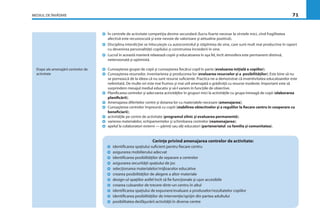 MEDIUL DE ÎNVĂŢARE 71
Etape ale amenajării centrelor de
activitate
În centrele de activitate competiţia devine secundară (lucru foarte necesar la vîrstele mici, cînd fragilitatea
afectivă este recunoscută şi este nevoie de valorizare şi atitudine pozitivă).
Disciplina interdicţiei se înlocuieşte cu autocontrolul şi stăpînirea de sine, care sunt mult mai productive în raport
cu devenirea personalităţii copilului şi construirea încrederii în sine.
Lucrul în această manieră relaxează copiii şi educatoarea în aşa fel, încît atmosfera este permanent distinsă,
netensionată şi optimistă.
Cunoaşterea grupei de copii şi cunoaşterea ﬁecărui copil în parte (evaluarea iniţială a copiilor);
Cunoaşterea resurselor, inventarierea şi producerea lor (evaluarea resurselor şi a posibilităţilor); Este bine să nu
se pornească de la ideea că nu sunt resurse suﬁciente. Practica ne-a demonstrat că inventivitatea educatoarelor este
nelimitată. De multe ori este mai frumos şi mai util amenajată o grădiniţă cu resurse modeste. Important este să
surprindem mesajul mediul educativ şi să-l variem în funcţiile de obiective.
Planiﬁcarea centrelor şi adecvarea activităţilor în grupuri mici la activităţile cu grupa întreagă de copii (elaborarea
planiﬁcării);
Amenajarea diferitelor centre şi dotarea lor cu materialele necesare (amenajarea);
Cunoaşterea centrelor împreună cu copiii (stabilirea obiectivelor şi a regulilor la ﬁecare centru în cooperare cu
beneﬁciarii);
activităţile pe centre de activitate (programul zilnic şi evaluarea permanentă);
varierea materialelor, echipamentelor şi schimbarea centrelor (reamenajarea);
apelul la colaboratori externi — părinţi sau alţi educatori (parteneriatul cu familia şi comunitatea).
Cerinţe privind amenajarea centrelor de activitate:
identiﬁcarea spaţiului suﬁcient pentru ﬁecare centru
asigurarea mobilierului adecvat
identiﬁcarea posibilităţilor de separare a centrelor
asigurarea securităţii spaţiului de joc
selecţionarea materialelor/mijloacelor educative
crearea posibilităţilor de alegere a altor materiale
design-ul spaţiilor astfel încît să ﬁe funcţionale şi uşor accesibile
crearea culoarelor de trecere dintr-un centru în altul
identiﬁcarea spaţiului de expunere/evaluare a produselor/rezultatelor copiilor
identiﬁcarea posibilităţilor de intervenţie/sprijin din partea adultului
posibilitatea desfăşurării activităţii în diverse centre
 
