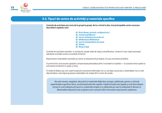 GHIDUL CADRELOR DIDACTICE PENTRU EDUCAŢIA TIMPURIE ŞI PREŞCOLARĂ72
Centrele de activitate pot varia de la grupă la grupă, de la o vîrstă la alta, însă principalele centre necesare
dezvoltării copilului sunt:
Artă (desen, pictură, sculptură etc.)
Construcţii/Blocuri
Jocuri simbolice/Jocul de rol
Alfabetizare/Bibliotecă
Jocuri manipulative de masă
Ştiinţe
Nisip şi Apă
Centrele de activitate reproduc, în miniatură, situaţii reale de viaţă şi semniﬁcative, context în care copiii exersează
adevărate activităţi umane, accesibile vîrstei lor.
Repartizarea materialelor esenţiale pe centre se bazează atît pe logică, cît şi pe cercetarea ştiinţiﬁcă.
În primul rînd, structurarea spaţiului compensează potenţialul psihic incomplet al copilului — la această vîrstă copilul se
orientează insuﬁcient în spaţiu şi timp.
În rîndul al doilea, aşa cum copiii învaţă prin asocierea informaţiei noi cu cea deja cunoscută, a materialelor noi cu cele
deja familiare, este logică gruparea materialelor de acelaşi fel în centre de studiu.
9.3. Tipuri de centre de activităţi şi materiale speciﬁce
Nu este nevoie, neapărat, de jucării şi materiale didactice scumpe, soﬁsticate, pentru a stimula
experienţele cognitive, ﬁzice, socioemoţionale ale copiilor. Copilul învaţă mai repede şi mai bine despre
lumea în care trăieşte prin jocul cu materiale simple şi cu obiectele pe care le utilizează în ﬁecare zi.
Materialele obişnuite care se găsesc prin casă pot oferi minunate ocazii pentru explorare.
 