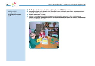 GHIDUL CADRELOR DIDACTICE PENTRU EDUCAŢIA TIMPURIE ŞI PREŞCOLARĂ76
Planiﬁcaţi acest sector în apropierea altor spaţii liniştite, cum ar ﬁ Biblioteca sau Arta;
Depozitaţi jocurile de masă pe rafturi joase, lîngă mese: aceasta nu face doar ca jucăriile să ﬁe oricînd accesibile
copiilor, dar facilitează şi ordonarea lor;
Plasaţi în centru o masă şi scaune;
Ar trebui să existe spaţiu nelimitat pe podea, unde copiii să se poată juca oricînd ar dori — pentru aceasta
aşterneţi un covoraş pe podea în aria sectorului sau folosiţi covorul mare din centrul sălii de grupă; sunt binevenite
şi pernuţele individuale ale copiilor.
Strategii şi sugestii
pentru Centrul de
JOCURI MANIPULATIVE DE
MASĂ:
 