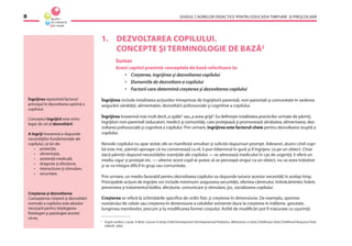 GHIDUL CADRELOR DIDACTICE PENTRU EDUCAŢIA TIMPURIE ŞI PREŞCOLARĂ8
1. DEZVOLTAREA COPILULUI.
CONCEPTE ŞI TERMINOLOGIE DE BAZĂ2
Sumar
Acest capitol prezintă conceptele de bază referitoare la:
• Creşterea, îngrijirea şi dezvoltarea copilului
• Domeniile de dezvoltare a copilului
• Factorii care determină creşterea şi dezvoltarea copilului
Îngrijirea include totalitatea acţiunilor întreprinse de îngrijitorii parentali, non-parentali şi comunitate în vederea
asigurării sănătăţii, alimentaţiei, dezvoltării psihosociale şi cognitive a copilului.
Îngrijirea înseamnă mai mult decît„a spăla“ sau„a avea grijă“. Ea deﬁneşte totalitatea practicilor urmate de părinţi,
îngrijitori non-parentali (educatori, medici) şi comunităţi, care protejează şi promovează sănătatea, alimentarea, dez-
voltarea psihosocială şi cognitivă a copilului. Prin urmare, îngrijirea este factorul-cheie pentru dezvoltarea reuşită a
copilului.
Nevoile copilului nu apar izolat; ele se manifestă simultan şi solicită răspunsuri prompt. Adeseori, atunci cînd copi-
lul este mic, părinţii aproape că nu conversează cu el, îi pun biberonul în gură şi îl îngrijesc ca pe un obiect. Chiar
dacă părinţii răspund necesităţilor esenţiale ale copilului — se adresează medicului în caz de urgenţă, îi oferă un
mediu sigur şi protejat etc. — ulterior acest copil ar putea să se perceapă singur ca un obiect, nu va avea iniţiative
şi se va integra diﬁcil în grup sau comunitate.
Prin urmare, un mediu favorabil pentru dezvoltarea copilului va răspunde tuturor acestor necesităţi în acelaşi timp.
Principalele acţiuni de îngrijire vor include minimum: asigurarea securităţii, oferirea căminului, îmbrăcămintei, hrănii,
prevenirea şi tratamentul bolilor, afecţiune, comunicare şi stimulare, joc, socializarea copilului.
Creşterea se referă la schimbările speciﬁce de ordin ﬁzic şi creşterea în dimensiune. De exemplu, sporirea
numărului de celule sau creşterea în dimensiune a celulelor existente duce la creşterea în înălţime, greutate,
lungimea membrelor, precum şi la modiﬁcarea formei corpului. Astfel de modiﬁcări pot ﬁ măsurate cu uşurinţă.
Îngrijirea reprezintă factorul
principal în dezvoltarea optimă a
copilului.
Conceptul îngrijirii este strîns
legat de cel al dezvoltării.
A îngriji înseamnă a răspunde
necesităţilor fundamentale ale
copilului, ce ţin de:
• protecţie,
• alimentaţie,
• asistenţă medicală,
• dragoste şi afecţiune,
• interacţiune şi stimulare,
• securitate.
Creşterea şi dezvoltarea
Cunoaşterea creşterii şi dezvoltării
normale a copilului este absolut
necesară pentru înţelegerea
ﬁziologiei şi patologiei acestei
vîrste.
2
După Landers, Cassie, A Basic Course in Early Child Development Developmental Pediatrics, Milestones in Early Childhood, Early Childhood Respurce Pack,
UNICEF, 2002.
 