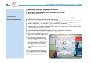 GHIDUL CADRELOR DIDACTICE PENTRU EDUCAŢIA TIMPURIE ŞI PREŞCOLARĂ82
Strategii şi sugestii
pentru Centrul de
ALFABETIZARE/BIBLIOTECĂ
Cărticele despre insecte, păsări, animale, plante, roci, planete etc.
Casetofon şi/sau televizor şi înregistrări audio-video.
Cărţi cu ilustraţii ce reprezintă oameni de diferite vîrste, sexe, culturi, ocupaţii.
Album cu fotograﬁile copiilor etc.
Alegeţi un spaţiu în apropierea altor sectoare liniştite, cum ar ﬁ Centrul de Artă, Jocuri de masă, Nisip şi Apă.
Plasaţi centrul într-un spaţiu liniştit şi lîngă sursa de lumină (fereastră).
Mobilaţi spaţiul cu scaune moi şi perne. Poate ﬁ şi un fotoliu. O mobilă confortabilă redă ideea că acesta este un loc relaxant.
Un covoraş pe podea, un scaun-balansoar, o pernă sau chiar o saltea pot ajuta la crearea unei ambianţe calde, plăcute.
Includeţi o masă şi scaune — unii copii preferă să se uite în cărţi în timp ce stau pe scaune.
Puteţi mobila spaţiul cu rafturi pentru aranjarea cărţilor (care pot servi concomitent şi ca mobilă de delimitare a ariilor).
Aranjaţi cărţile atractiv şi la nivelul ochilor copiilor. Deoarece copiii ( mai ales cei mici) nu pot citi titlul de pe cotorul cărţii,
ei trebuie să-i vadă coperta pentru a o recunoaşte.
Decoraţi pereţii sectorului cu tablouri sau lucrări ale copiilor.
Pentru zilele mai întunecoase, iluminaţi sectorul astfel încît copiii să nu-şi încordeze prea mult ochii.
Aranjaţi un spaţiu unde copiii ar putea asculta înregistrări ale cărţilor citite.
Dotaţi aria cu creioane, pixuri, carioca şi hîrtie
(caiete), pentru ca preşcolarii să poată exersa
scrierea.
Pentru cei micuţi, utilizaţi marcheri pentru
a pune în evidenţă anumite obiecte de pe
rafturi. Desenaţi/lipiţi imaginea unei jucării şi
confecţionaţi o etichetă cu numele acesteia.
Aceste suporturi vizuale îi ajută pe copii să
găsească şi să pună singuri la loc o jucărie
şi, în acelaşi timp, stimulează dezvoltarea
limbajului prin atribuirea denumirilor unei
imagini.
În centrul destinat copiilor mici este binevenit
un scaun-balansoar, unde puteţi să vă aşezaţi
comod luînd în braţe cîte un copil şi examinînd
împreună cu el cărţi sau lecturîndu-i ceva.
 