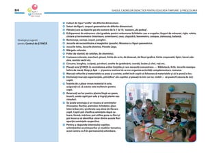 GHIDUL CADRELOR DIDACTICE PENTRU EDUCAŢIA TIMPURIE ŞI PREŞCOLARĂ84
Strategii şi sugestii
pentru Centrul de ŞTIINŢĂ
Cuburi de tipul“uniﬁx”de diferite dimensiuni.
Seturi de ﬁguri, corpuri geometrice de diferite dimensiuni.
Pătrate care au tipărite pe ele numere de la 1 la 10, numere„de podea”.
Echipament de măsurare: căni gradate pentru măsurarea lichidelor sau a crupelor, linguri de măsurat, rigle, rulete,
cîntare şi termometre (interioare, exterioare), ceas, clepsidră, barometru, compas, stetoscop, balanţă.
Bastonaşe, sacoşe, coşuri, panglici.
Jocurile de reconstituire a imaginilor (puzzle); Mozaica cu ﬁguri geometrice.
Jocurile lotto, Jocurile domino, Piesele Lego.
Mărgele colorate.
Folie (de staniol, de celofan, de aluminiu).
Creioane colorate, marcheri, pixuri, hîrtie de scris, de desenat, de făcut graﬁce, hîrtie creponată, lipici, benzi ade-
zive, reviste vechi etc.
Ciocane, burghiu, scripeţi, şuruburi, unelte de grădinărit, coardă, lacăte şi chei, roţi etc.
Plasaţi aria ŞTIINŢA în vecinătatea ariilor liniştite şi care necesită concentrare — Bibliotecă, Artă, Jocurile manipu-
lative de masă, Nisip şi Apă — şi pentru motivul că se vor organiza activităţi complementare, comune.
Marcaţi rafturile şi materialele cu poze şi cuvinte, astfel încît copiii să folosească materialele şi să le pună la loc;
Etichetaţi/marcaţi experienţele„ştiinţiﬁce”ale copiilor şi plasaţi-le într-un loc vizibil — să poată ﬁ văzute de toţi
copiii.
Înainte de a plasa vreun material în arie,
asiguraţi-vă că acesta este inofensiv pentru
copii.
Rezervaţi un loc pentru plante lîngă un geam
însorit, unde copiii pot uda şi îngriji plante sau
răsaduri.
Se poate amenaja şi un muzeu al seminţelor
(frunzelor, ﬂorilor, pietrelor, lichidelor, plan-
telor/erbar etc.) preferate sau alese de ﬁecare
copil. Copiii pot clasiﬁca seminţele după cu-
loare, formă, mărime; pot utiliza poze cu ﬂori şi
pot încerca să identiﬁce căror dintre aceste ﬂori
aparţin seminţele respective.
Pentru a răspunde interesului copiilor,
schimbărilor anotimpurilor şi studiilor tematice,
acest centru va ﬁ în permanentă schimbare.
 