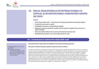 GHIDUL CADRELOR DIDACTICE PENTRU EDUCAŢIA TIMPURIE ŞI PREŞCOLARĂ90
10. ROLUL EDUCATORULUI ÎN INTERACŢIUNEA CU
COPILUL ŞI ÎN DEZVOLTAREA COMUNITĂŢII GRUPEI
DE COPII
Sumar
• Comunicarea adult-copil — factor decisiv în creşterea, dezvoltarea şi educaţia copilului
• Principii de comunicare cu copilul
• Modalităţi de stimulare a independenţei copilului
• Reguli de comunicare eﬁcientă cu copilul. Practici pozitive şi negative de comunicare cu
copilul. Exemple
• Roluri ale cadrului didactic într-un proces educaţional centrat pe copil
• Modalităţi de dezvoltare a unei comunităţi a grupei de copii
10.1. Comunicarea în sistemul de relaţii adult-copil
Interacţiunea dintre copil şi adult este reglată de cîteva principii atitudinale generale.
Cum poate ﬁ realizată acceptarea copilului în cadrul comunicării cotidiene?
În timpul comunicării cu copilul este necesar să fim foarte atenţi în exprimarea aprecierilor. E bine să ne reţinem
de a face aprecieri negative la adresa copilului sau a calităţilor de caracter specifice lui. Comunicarea apreciativă
negativă dăunează relaţionării cu copilul, diminuează încrederea lui în adulţi. Aprecierea negativă a copilului
trebuie substituită prin aprecierea critică a comportamentului negativ concret, a acţiunilor greşite, negîndite,
păstrîndu-i pozitivă imaginea “Eu-lui” şi totodată întărirea şi aprecierea de fiecare dată a comportamentelor pozi-
tive, a micilor cuceriri ale acestuia. Copilul trebuie să fie sigur de dragostea noastră, indiferent de succesele şi
realizările proprii curente. Acceptarea este reglată de formulele: “Eu te iubesc/te apreciez fiindcă tu exişti”, “Eu te
iubesc/te apreciez aşa cum eşti”, dar nu de formula “Eu te iubesc fiindcă tu eşti bun, ascultător”. O astfel de raţionare
formează fundamentul interacţiunii copilului cu educatoarea. cu părinţii.
Principii generale de comunicare
cu COPILUL
Acceptarea înseamnă
recunoaşterea dreptului copilu-
lui de a ﬁ o individualitate, de a
ﬁ deosebit de ceilalţi, în acelaşi
timp şi de părinţi.
 
