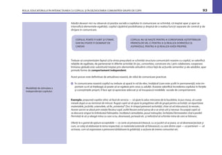 ROLUL EDUCATORULUI ÎN INTERACŢIUNEA CU COPILUL ŞI ÎN DEZVOLTAREA COMUNITĂŢII GRUPEI DE COPII 93
COPILUL POATE FI IUBIT ŞI STIMAT,
DAR NU POATE FI DOMINAT DE
CINEVA!
Adulţii deseori nici nu observă că poziţia socială a copilului în comunicare se schimbă, că treptat apar şi apoi se
intensiﬁcă elementele egalităţii, copilul căpătînd posibilitatea şi dreptul de a realiza funcţii separate de control şi de
dirijare în comunicare.
Modalităţi de stimulare a
independenţei copilului:
COPILUL NU SE NAŞTE PENTRU A CORESPUNDE AŞTEPTĂRILOR
PĂRINŢILOR SĂI, CI PENTRU A-ŞI REALIZA DORINŢELE ŞI
ASPIRAŢIILE, PENTRU A-ŞI REALIZA VIAŢA PROPRIE.
Trebuie să conştientizăm faptul că la vîrsta preşcolară se schimbă structura comunicării noastre cu copilul, se valoriﬁcă
relaţiile de egalitate, de parteneriat în diferite activităţi (în joc, convorbire, construire etc.) prin colaborare, cooperare.
Imitarea globală este substituită treptat prin elementele atitudinii critice faţă de acţiunile semenilor şi ale adulţilor, apar
primele forme de comportament independent.
Acest proces este deﬁnitivat de atitudinea noastră, de stilul de comunicare practicat.
În comunicarea noastră copilul nu trebuie să apară în rol de elev, învăţăcel (care este şcolit în permanenţă); este im-
portant ca el să înţeleagă că poate să se egaleze prin ceva cu adulţii. Aceasta valoriﬁcă încrederea copilului în forţele
şi cunoştinţele proprii, îl face apt să aprecieze adecvat şi să însuşească modelele sociale de comportament.
Exemplu: propuneţi copiilor zilnic să facă de serviciu — să ajute la adus mîncarea de la bucătărie, la pus masa, să cureţe
mesele după ce au terminat de mîncat. Rugaţi copiii să vă ajute la pregătirea sălii de grupă pentru activităţi: să repartizeze
materialele, jucăriile, ustensilele, să ﬁe „asistentul“ Dvs. în timpul petrecerii activităţii, chiar să vă înlocuiască, la nevoie...
Aceste sarcini se alocă prin rotaţie ﬁecărui copil, astfel ﬁecare avînd şansa de a se simţi util şi necesar. Încurajaţi copiii să
se descurce singuri la îmbrăcatul hăinuţelor, încălţatul cizmuliţelor, pusul mănuşilor, încheiatul fermoarelor cînd e posibil.
Permiteţi-le să-şi aleagă mîna cu care scriu, desenează, pictează etc. şi neforţînd să schimbe mîna de care se folosesc.
Oferiţi-le o gamă de opţiuni acceptabile — ce carte să privească/citească, cu ce jucării să se joace, ce să deseneze/picteze şi
cum, ce colaj să elaboreze la tema respectivă, ce materiale/ustensile să folosească, cu care dintre copii — ca parteneri — să
activeze, cum să organizeze o petrecere/sărbătoare la grădiniţă, o acţiune de interes comunitar etc.
 