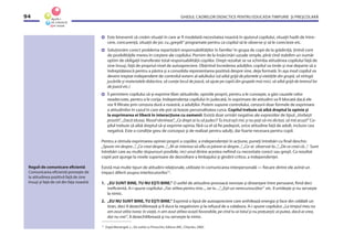 GHIDUL CADRELOR DIDACTICE PENTRU EDUCAŢIA TIMPURIE ŞI PREŞCOLARĂ94
Este binevenit să creăm situaţii în care ar ﬁ modelată necesitatea noastră în ajutorul copilului, situaţii hazlii de între-
cere, concurenţă, situaţii de joc cu„greşeli“ programate pentru ca copilul să le observe şi să le corecteze etc.
Soluţionăm corect problema repartizării responsabilităţilor în familie/ în grupa de copii de la grădiniţă, ţinînd cont
de posibilităţile mereu în creştere ale copilului. Pornim de la însărcinări uzuale simple, pînă cînd stabilim un număr
optim de obligaţii transferate total responsabilităţii copiilor. Drept rezultat se va schimba atitudinea copilului faţă de
sine însuşi, faţă de propriul nivel de autoapreciere. Obţinînd încrederea adulţilor, copilul va tinde şi mai departe să o
îndreptăţească pentru a păstra şi a consolida reprezentarea pozitivă despre sine, deja formată. În aşa mod copilul va
deveni treptat independent de controlul extern al adultului (să aibă grijă de plantele şi vietăţile din grupă, să strîngă
jucăriile şi materialele didactice, să cureţe locul de joacă, să ajute pe copiii din grupele mai mici, să aibă grijă de terenul lor
de joacă etc.)
Îi permitem copilului să-şi exprime liber atitudinile, opiniile proprii, pentru a le cunoaşte, a găsi cauzele celor
neadecvate, pentru a le corija. Independenţa copilului în judecată, în exprimare de atitudini va ﬁ blocată dacă ele
vor ﬁ ﬁltrate prin cenzura dură a noastră, a adulţilor. Putem supune controlului, cenzurii doar formele de exprimare
a atitudinilor în cazul în care ele pot să lezeze personalitatea cuiva. Copilul trebuie să aibă dreptul la opinie şi
la exprimarea ei liberă în interacţiune cu oamenii. Există doar urmări negative ale expresiilor de tipul: „Vorbeşti
prostii!“, „Dacă tăceai, ﬁlosof rămîneai”, „Ce drept ai tu să judeci? Tu încă eşti mic şi nu poţi să-mi dictezi, să mă acuzi!” Co-
pilul trebuie să aibă dreptul să-şi exprime opinia, fără ca el să ﬁe pedepsit, orice atitudine faţă de adult, inclusiv cea
negativă. Este o condiţie greu de conceput şi de realizat pentru adulţi, dar foarte necesara pentru copil.
Pentru a stimula exprimarea opiniei proprii a copiilor, a independenţei în acţiune, puneţi întrebări cu ﬁnal deschis:
„Spune-mi despre...“, „Ce crezi despre...“, „M-ar interesa să aﬂu ce părere ai despre...“, „Ce-ai observat la...“, „De ce crezi că...“. Sunt
întrebări care au multe răspunsuri posibile, nici unul dintre acestea neﬁind cu necesitate corect sau greşit. Ca rezultat
copiii pot ajunge la nivele superioare de dezvoltare a limbajului şi gîndirii critice, a independenţei.
Există mai multe tipuri de atitudini relaţionale, utilizate în comunicarea interpersonală — ﬁecare dintre ele avînd un
impact diferit asupra interlocutorilor15
.
1. „EU SUNT BINE, TU NU EŞTI BINE.” O astfel de atitudine provoacă nevroze şi distanţare între persoane, ﬁind deci
ineﬁcientă. A-i spune copilului: „Fac atîtea pentru tine..., iar tu ...”, „Eşti un nerecunoscător” etc. îl umileşte şi nu serveşte
la nimic.
2. „EU NU SUNT BINE, TU EŞTI BINE.” Exprimă o lipsă de autoapreciere care anihilează energia şi face din celălalt un
tiran, deci îl dezechilibrează şi îl duce la negativism şi la refuzul de a colabora. A-i spune copilului: „La timpul meu nu
am avut atîta noroc în viaţă, n-am avut atîtea ocazii favorabile, pe cînd tu ai totul şi nu preţuieşti; ai putea, dacă ai vrea,
dar nu vrei”, îl dezechilibrează şi nu serveşte la nimic.
Reguli de comunicare eﬁcientă
Comunicarea eﬁcientă porneşte de
la atitudinea pozitivă faţă de sine
însuşi şi faţă de cel din faţa noastră.
15
După Mariangeli, L., De vorbă cu Pinocchio, Editura ARC, Chişinău, 2000.
 