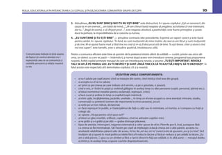ROLUL EDUCATORULUI ÎN INTERACŢIUNEA CU COPILUL ŞI ÎN DEZVOLTAREA COMUNITĂŢII GRUPEI DE COPII 95
3. Atitudinea „EU NU SUNT BINE ŞI NICI TU NU EŞTI BINE” este distructivă. A-i spune copilului: „Eşti un nenorocit, din
cauza ta m-am enervat..., am bătăi de inimă...”, „M-am chinuit toată noaptea să pregătesc activitatea cît mai interesant,
dar tu...” „Bagă de seamă, o să sfîrşeşti prost ...”, este negarea absolută a pozitivităţii, este foarte primejdios şi poate
duce la psihoze, la imposibilitatea de a coexista cu lumea.
4. „EU SUNT BINE ŞI TU EŞTI BINE” — atitudine contrară celei precedente. Exprimă un raport corect şi este bună
pentru ambii. A-i spune copilului: ”În fond, eu sunt mulţumită de mine însămi, de ceea ce am făcut şi sunt mulţumită
şi de tine. M-ai ajutat foarte mult şi fără tine nu cred că m-aş ﬁ descurcat atît de bine. Tu eşti bravo, chiar şi atunci cînd
mă mai superi”, este beneﬁc, este o atitudine pozitivă, întotdeauna utilă.
Pentru a comunica eﬁcient este bine să pornim de la pretextul minim oferit de celălalt — cuvînt, privire sau orice alt-
ceva, un obiect cu care se joacă — întărindu-l, şi numai după aceea vom introduce cererea, programul sau propunerea
noastră. Astfel copilul primeşte mesajul de care are întotdeauna nevoie, şi anume: „TU EŞTI IMPORTANT. NEVOILE
TALE SE AFLĂ PE PRIMUL LOC. EU TE RESPECT ŞI SUNT LÎNGĂ TINE CA SĂ TE AJUT SĂ CREŞTI, SĂ TE DEZVOLŢI”. În
felul acesta este respectată atît demnitatea copilului, cît şi a noastră.
SĂ EVITĂM UNELE COMPORTAMENTE:
• a nu-l saluta pe copil atunci cînd se trezeşte din somn, cînd intră şi cînd iese din grupă;
• a accepta ca el să nu salute;
• a-l privi ca pe cineva pe care trebuie să-l servim, ca pe o greutate, o povară;
• cînd e mic, a-l hrăni în pripă şi vorbind gălăgios în acelaşi timp cu alte persoane (copiii, personal, părinţi etc.);
• a folosi momentul meselor pentru reclamaţii, reproşuri, critici;
• a face curat şi ordine în timp ce copilul/copiii mănîncă;
• a trînti uşile, încălţămintea, jucăriile, uneltele ... în timp ce el este ocupat cu ceva esenţial: mîncare, studiu,
conversaţii cu prietenii (extrem de importante la vîrsta aceasta), jocuri;
• a vorbi pe un ton ridicat, dictatorial;
• a-i face reproşuri în public, a-l bate/pălmui de faţă cu alţii sau în intimitate, a-l ironiza, a-l compara cu fraţii şi
colegii săi;
• a-i spune: „Fă aşa pentru că-ţi spun eu!!!”
• a folosi un glas miorlăit, sclifosit, copilăresc, cînd ne adresăm copiilor mici;
• a ne grăbi şi a-i grăbi şi pe alţii — graba distruge plăcerea;
• lipsa de atenţie, întreruperi, negarea sistematică a celor spuse de el/ei. Părerile pot ﬁ, însă, juxtapuse fără
ca cineva să ﬁe minimalizat. Să-l facem pe copil să înţeleagă că dacă cineva are o altă părere, aceasta nu
anulează valabilitatea părerii sale: de aceea, în loc de„ori eu, ori tu”corect este să spunem:„eu şi cu tine”. Să-l
învăţăm să-şi spună în mod politicos ideile fără a ﬁ redus la tăcere şi fără a-i reduce şi pe ceilalţi la tăcere.„Eu
am o altă părere...”, spus cu un zîmbet şi fără a-l privi direct în faţă pe celălalt, ci în altă parte — mesajul dublu:
a zîmbi şi, în acelaşi timp, a spune cuvinte dispreţuitoare etc.
Comunicarea trebuie să ţină seama
de faptul că centrul atenţiei nu-l
reprezintă ceea ce se comunică, ci
cealaltă persoană şi relaţia noastră
cu ea.
 