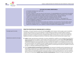 GHIDUL CADRELOR DIDACTICE PENTRU EDUCAŢIA TIMPURIE ŞI PREŞCOLARĂ96
SĂ FACEM, ÎN SCHIMB, URMĂTOARELE:
• să-l salutăm întotdeauna pe copil/ copii;
• să-i cerem să ne salute;
• să-l privim, văzîndu-l nu aşa cum este el în acel moment, ci în potenţialităţile sale, în acea formă minunată pe
care o poate îmbrăca dacă prinde o sclipire în privirea noastră; ﬁindcă „suntem cu toţii bine” şi noi, şi copilul
nu trebuie să demonstrăm de ﬁecare dată şi nimănui că suntem frumoşi, deştepţi şi eﬁcienţi;
• vorbiţi cu el cu voce joasă, de complice, intimă, dar întotdeauna ﬁrească, de adult;
• să nu-i spunem „Trebuie!”, ci „Ai putea? Sunt sigură că, cu puţin efort, ai putea să ...”, „Ştiu că poţi!” etc.;
• să-i dăm posibilitatea să aleagă:„Îmi face plăcere dacă faci cutare sau cutare lucru, dar dacă nu-l faci acum,
nu-i nici o problemă, data viitoare...”;
• să folosim contrariul: „Tu-mi dai asta şi eu îţi dau asta”, oferindu-i ceva care pentru el are într-adevăr valoare;
• să-i spunem: „Aş avea nevoie de ...”, inversînd periodic raportul prea rigid în care eu, adultul, trebuie întot-
deauna să te înţeleg pe tine, iar tu, copilule, nu trebuie niciodată să mă înţelegi pe mine;
Încurajaţi copiii cît mai des.
Există diverse moduri de a încuraja.
PRACTICI POZITIVE DE COMUNICARE CU COPILUL
Etimologic, „a încuraja” înseamnă „a da inimă” (de la cor, cordis,„inimă”în latină). Cînd încurajăm copiii, le transferăm
curaj din inima noastră într-a lor. Să-l încurajezi pe un copil înseamnă să-l îndemni sa treacă la fapte, să-l ajuţi să
acţioneze. Copiii au nevoie de sprijinul nostru, dar au nevoie şi să aﬂe de la noi exact cît de mult sau cît de puţin au
progresat. Au nevoie să-i ajutăm să avanseze şi totodată să ﬁm lîngă ei cînd dau greş; au nevoie să-i încurajăm să-şi
depăşească limitele şi să-şi lărgească orizontul, să-i îndemnăm să facă mai mult şi mai bine decît credeau că pot.
Lauda. Lăudaţi copiii atît pentru tentativele, cît şi pentru realizările lor. Laudele nu sunt niciodată prea multe dacă e
vorba de stimularea EU-lui copilului. Lauda le atinge simţul valorii personale şi al demnităţii. Orice copil merită să
simtă acest lucru. Recunoscîndu-le valoarea intrinsecă şi atrăgînd atenţia asupra ei, îi ajutaţi pe copii să-şi formeze
o rezervă de încredere la care să poată apela mai tîrziu, cînd nimeni din adulţi nu va ﬁ în preajmă sau cînd vor trece
prin momente diﬁcile. Cînd îi lăudăm pe copii, îi învăţăm totodată să remarce şi să-şi exprime aprecierea pentru alţii.
Le oferim un model ce îi va ajuta să stabilească relaţii sănătoase şi să devină genul de persoane capabile să se bucure
de viaţă, cu o atitudine pozitivă faţă de situaţii şi oameni.
Folosiţi atenţia pozitivă sau aprecierea în mod proactiv. Este important să lăudaţi anumite comportamente („Eşti
atît de drăguţ cu prietenii tăi”) şi nu calităţi globale („Eşti băiat bun”), pentru că un cuvînt de apreciere bine formulat
îi oferă copilului informaţii explicite despre ceea ce a fost demn de laudă în comportamentul său, pentru a-l putea
repeta. În plus, prin intermediul aprecierii îi transmiteţi copilului ce este important pentru dvs., care sunt valorile pe
care vreţi să i le transmiteţi. Lăudaţi-l atunci cînd face un gest generos. Aceasta îl va învăţa că bunătatea şi gen-
 