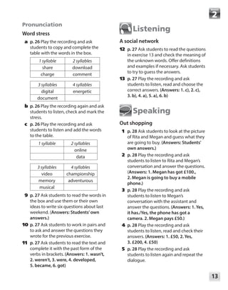 13
Module
Pronunciation
Word stress
	a	p. 26 Play the recording and ask
students to copy and complete the
table with the words in the box.
1 syllable 2 syllables
share download
charge comment
3 syllables 4 syllables
digital energetic
document
	b	p. 26 Play the recording again and ask
students to listen, check and mark the
stress.
	c	p. 26 Play the recording and ask
students to listen and add the words
to the table.
1 syllable 2 syllables
online
data
3 syllables 4 syllables
video championship
memory adventurous
musical
	 9	 p. 27 Ask students to read the words in
the box and use them or their own
ideas to write six questions about last
weekend. (Answers: Students’own
answers.)
	10	 p. 27 Ask students to work in pairs and
to ask and answer the questions they
wrote for the previous exercise.
	11	 p. 27 Ask students to read the text and
complete it with the past form of the
verbs in brackets. (Answers: 1. wasn’t,
2. weren’t, 3. were, 4. developed,
5. became, 6. got)
Listening
A social network
	12	 p. 27 Ask students to read the questions
in exercise 13 and check the meaning of
the unknown words. Offer definitions
and examples if necessary. Ask students
to try to guess the answers.
	13	 p. 27 Play the recording and ask
students to listen, read and choose the
correct answers. (Answers: 1. c), 2. c),
3. b), 4. a), 5. a), 6. b)
Speaking
Out shopping
	1	p. 28 Ask students to look at the picture
of Rita and Megan and guess what they
are going to buy. (Answers: Students’
own answers.)
	2	p. 28 Play the recording and ask
students to listen to Rita and Megan’s
conversation and answer the questions.
(Answers: 1. Megan has got £100.,
2. Megan is going to buy a mobile
phone.)
	3	p. 28 Play the recording and ask
students to listen to Megan’s
conversation with the assistant and
answer the questions. (Answers: 1. Yes,
it has./Yes, the phone has got a
camera. 2. Megan pays £50.)
	4	p. 28 Play the recording and ask
students to listen, read and check their
answers. (Answers: 1. £50, 2. Yes,
3. £200, 4. £50)
	5	p. 28 Play the recording and ask
students to listen again and repeat the
dialogue.
 