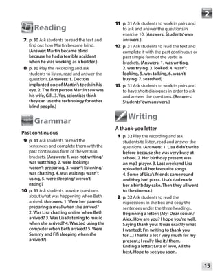 15
Module
Reading
	7	p. 30 Ask students to read the text and
find out how Martin became blind.
(Answer: Martin became blind
because he had a terrible accident
when he was working as a builder.)
	8	p. 30 Play the recording and ask
students to listen, read and answer the
questions. (Answers: 1. Doctors
implanted one of Martin’s teeth in his
eye. 2. The first person Martin saw was
his wife, Gill. 3. Yes, scientists think
they can use the technology for other
blind people.)
Grammar
Past continuous
	9	p. 31 Ask students to read the
sentences and complete them with the
past continuous form of the verbs in
brackets. (Answers: 1. was not writing/
was watching, 2. were looking/
weren’t preparing, 3. wasn’t listening/
was chatting, 4. was waiting/ wasn’t
using, 5. were sleeping/ weren’t
eating)
	10	 p. 31 Ask students to write questions
about what was happening when Beth
arrived. (Answers: 1. Were her parents
preparing a meal when she arrived?
2. Was Lisa chatting online when Beth
arrived? 3. Was Lisa listening to music
when she arrived? 4. Was Jed using the
computer when Beth arrived? 5. Were
Sammy and Fifi sleeping when she
arrived?)
	11	 p. 31 Ask students to work in pairs and
to ask and answer the questions in
exercise 10. (Answers: Students’own
answers.)
	12	 p. 31 Ask students to read the text and
complete it with the past continuous or
past simple form of the verbs in
brackets. (Answers: 1. was writing,
2. was trying, 3. looked, 4. wasn’t
looking, 5. was talking, 6. wasn’t
buying, 7. searched)
	13	 p. 31 Ask students to work in pairs and
to have short dialogues in order to ask
and answer the questions. (Answers:
Students’own answers.)
Writing
A thank-you letter
	1	p. 32 Play the recording and ask
students to listen, read and answer the
questions. (Answers: 1. Lisa didn’t write
before because she was very busy at
school. 2. Her birthday present was
an mp3 player. 3. Last weekend Lisa
uploaded all her favourite songs.
4. Some of Lisa’s friends came round
and they had pizza. Lisa’s dad made
her a birthday cake. Then they all went
to the cinema.)
	2	p. 32 Ask students to read the
expressions in the box and copy the
sentences under the three headings.
Beginning a letter: (My) Dear cousin/
Alex, How are you? I hope you’re well.
Saying thank you: It was exactly what
I wanted!; I’m writing to thank you
for…; Thanks a lot / very much for my
present.; I really like it / them.
Ending a letter: Lots of love, All the
best, Hope to see you soon.
 