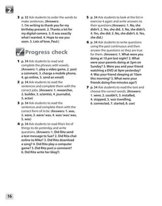 16
Module
	3	p. 32 Ask students to order the words to
make sentences. (Answers:
1. I’m writing to thank you for my
birthday present. 2. Thanks a lot for
my digital camera. 3. It was exactly
what I wanted. 4. Hope to see you
soon. 5. Lots of love, Paul.)
Progress check
	1	p. 34 Ask students to read and
complete the phrases with vowels.
(Answers: 1. play a video game, 2. post
a comment, 3. charge a mobile phone,
4. go online, 5. send an email)
	2	p. 34 Ask students to read the
sentences and complete them with the
correct jobs. (Answers: 1. researcher,
2. builder, 3. scientist, 4. journalist,
5. actor)
	3	p. 34 Ask students to read the
sentences and complete them with the
correct form of to be. (Answers: 1. was,
2. were, 3. were/ was, 4. was/ was/ was,
5. was)
	4	p. 34 Ask students to read Rita’s list of
things to do yesterday and write
questions. (Answers: 1. Did Rita send
a text message to Sue? 2. Did Rita chat
online to Mike? 3. Did Rita download
a song? 4. Did Rita play a computer
game? 5. Did Rita post a comment?
6. Did Rita write her blog?)
	5	p. 34 Ask students to look at the list in
exercise 4 again and write answers to
their questions.(Answers: 1. No, she
didn’t. 2. Yes, she did. 3. No, she didn’t.
4. Yes, she did. 5. No, she didn’t. 6. Yes,
she did.)
	6	p. 34 Ask students to write questions
using the past continuous and then
answer the questions so they are true
for them. (Answers: 1. What were you
doing at 10 pm last night? 2. What
were your parents doing at 3pm on
Sunday? 3. Were you and your friend
watching a DVD at 9pm yesterday?
4. Was your friend sleeping at 10am
this morning? 5. What were your
friends doing five minutes ago?)
	7	p. 34 Ask students to read the text and
choose the correct words. (Answers:
1. were, 2. couldn’t, 3. installed,
4. stopped, 5. was travelling,
6. connected, 7. started, 8. use)
 
