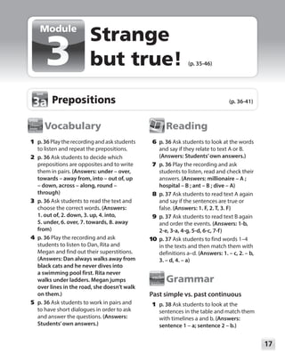 17
Module
Module
Vocabulary
	1	p. 36 Play the recording and ask students
to listen and repeat the prepositions.
	2	p. 36 Ask students to decide which
prepositions are opposites and to write
them in pairs. (Answers: under – over,
towards – away from, into – out of, up
– down, across – along, round –
through)
	3	p. 36 Ask students to read the text and
choose the correct words. (Answers:
1. out of, 2. down, 3. up, 4. into,
5. under, 6. over, 7. towards, 8. away
from)
	4	p. 36 Play the recording and ask
students to listen to Dan, Rita and
Megan and find out their superstitions.
(Answers: Dan always walks away from
black cats and he never dives into
a swimming pool first. Rita never
walks under ladders. Megan jumps
over lines in the road, she doesn’t walk
on them.)
	5	p. 36 Ask students to work in pairs and
to have short dialogues in order to ask
and answer the questions. (Answers:
Students’own answers.)
Reading
	6	p. 36 Ask students to look at the words
and say if they relate to text A or B.
(Answers: Students’own answers.)
	7	p. 36 Play the recording and ask
students to listen, read and check their
answers. (Answers: millionaire – A ;
hospital – B ; ant – B ; dive – A)
	8	p. 37 Ask students to read text A again
and say if the sentences are true or
false. (Answers: 1. F, 2. T, 3. F)
	9	p. 37 Ask students to read text B again
and order the events. (Answers: 1-b,
2-e, 3-a, 4-g, 5-d, 6-c, 7-f)
	10	 p. 37 Ask students to find words 1–4
in the texts and then match them with
definitions a–d. (Answers: 1. – c, 2. – b,
3. – d, 4. – a)
Grammar
Past simple vs. past continuous
	1	p. 38 Ask students to look at the
sentences in the table and match them
with timelines a and b. (Answers:
sentence 1 – a; sentence 2 – b.)
Strange
but true! (p. 35-46)
Prepositions (p. 36-41)
3a
3a
 