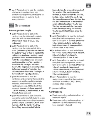23
Module
	11	 p. 49 Ask students to read the words in
the box and translate them into
Romanian. Suggestion: ask students to
make sentences in order to check
comprehension.
Grammar
Present perfect simple
	1	p. 50 Ask students to look at the
sentences in the table and complete
the rules with the words in the box.
(Answers: 1. have, 2. has, 3. –ed,
4. bought)
	2	p. 50 Ask students to look at the
sentences in the table and elicit the
rules. (Answers: Questions are formed
by putting‘have’or‘has’in front of the
subject. - Auxiliary + subject + past
participle Short answers are formed
with the subject (personal pronoun)
and the auxiliary. - Yes + subject +
have/has; No + subject + haven’t/
hasn’t. The negative of present perfect
is formed by adding‘not’after the
auxiliary verb‘have’/’has’. - Subject +
haven’t/hasn’t + past participle.)
	3	p. 50 Ask students to read the
sentences and complete them with the
present perfect forms of the verbs in
brackets. Tell students to look at the
spelling rules on p. 154 to check their
answers. (Answers: 1. have recycled,
2. have opened, 3. has decided, 4. has
tried, 5. have reduced)
	4	p. 50 Ask students to look and write
complete sentences. Tell students to ask
and answer questions using the present
perfect simple. (Answers: 1. Have they
turned off all the lights? Yes, they
have. They have turned off all the
lights. 2. Has she broken the window?
Yes, she has. She has broken the
window. 3. Has he stolen the car? Yes,
he has. He has stolen the car. 4. Has
she passed the exam? Yes, she has. She
has passed the exam. 5. Has the boy
eaten all the chocolate? Yes, he has.
The boy has eaten all the chocolate.
6. Has he thrown away the old toys?
Yes, he has. He has thrown away the
old toys.)
	5	p. 50 Ask students to read the text and
complete it with the present perfect
form of the verbs in brackets. (Answers:
1. has become, 2. have built, 3. has
had, 4. have been, 5. have provided,
6. have used, 7. has fallen)
	6	p. 50 Ask students to read and choose
the correct words. (Answers: 1. haven’t,
2. hasn’t, 3. hasn’t, 4. haven’t,
5. haven’t, 6. has, 7. has, 8. has)
	7	p. 51 Ask students to read the text and
complete it with the present perfect
form of the verbs in brackets. (Answers:
1. hasn’t studied, 2. has created,
3. have been chosen, 4. has promised,
5. have rebuilt, 6. hasn’t finished,
7. haven’t stopped)
	8	p. 51 Ask students to read the
sentences and complete them with for
and since. (Answers: 1. for, 2. since,
3. since, 4. for, 5. since)
Pronunciation
Contractions
	a	Play the recording and ask students to
listen and repeat.
	b	Play the recording and ask students to
listen and say which sentences they
hear. (Answer: 1. b, 2. a)
 