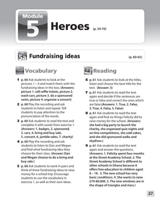 27
Module
Vocabulary
	1	p. 60 Ask students to look at the
pictures 1 – 4 and match them with the
fundraising ideas in the box. (Answers:
picture 1. sell raffle tickets, picture 2.
wash cars, picture 3. do a sponsored
swim, picture 4. organize a concert)
	2	p. 60 Play the recording and ask
students to listen and repeat. Tell
students to pay attention to the
pronunciation of the words.
	3	p. 60 Ask students to read the text and
complete it with words from exercise 1.
(Answers: 1. badges, 2. sponsored,
3. cars, 4. bring and buy sale,
5. concert, 6. jumble sales, 7. charity)
	4	p. 60 Play the recording and ask
students to listen to Dan and Megan
and find what fundraising idea they
choose for their class. (Answer: Dan
and Megan choose to do a bring and
buy sale.)
	5	p. 60 Ask students to work in pairs and
think of three fundraising ideas to raise
money for a school trip. Encourage
students to use the vocabulary in
exercise 1, as well as their own ideas.
Reading
	6	p. 61 Ask students to look at the titles,
listen and choose the best title for the
text. (Answer: 3)
	7	p. 61 Ask students to read the text
again and decide if the sentences are
true or false and correct the ones which
are false.(Answers: 1. True, 2. False,
3. True, 4. False, 5. False)
	8	p. 61 Ask students to read the text
again and find six things Felicity did to
raise money for the school. (Answers:
she had a big party to launch the
charity, she organized quiz nights and
on-line competitions, she sold cakes,
and she did sponsored walks and
skydives.)
	9	p. 61 Ask students to read the text
again and answer the questions.
(Answers: 1. Felicity spent four months
at the Street Academy School. 2. The
Street Academy School is different to
other schools in Ghana because it
offers free education to children aged
8 – 18 . 3. The new school has very
basic conditions. 4. She wants to raise
£70-80,000. 5. The new windows are in
the shape of triangles and stars.)
Heroes (p. 59-70)
Module
Fundraising ideas (p. 60-65)
5a
5a
 