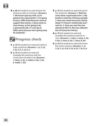 32
Module
	4	p. 68 Ask students to read and join the
sentences with so or because. (Answers:
1. We haven’t got any milk, so I’m
going to the supermarket. 2. I’m going
to buy a raffle ticket because I want to
support that charity. 3. Dave wants to
raise money, so he’s going to do
a sponsored walk. 4. I can’t go to
Sally’s party because we’re going away
his weekend.)
Progress check
	1	p. 70 Ask students to read and match to
make sentences. (Answers: 1. e), 2. d),
3. b), 4. f), 5. a), 6. c)
	2	p. 70 Ask students to read and
complete the sentences with the
correct form of make or do. (Answers: 	
1. done, 2. do, 3. makes, 4. do, 5. do,
6. made, 7. do)
	3	p. 70 Ask students to read and correct
the sentences. (Answers: 1. Beth has
never done a sponsored swim. 2. My
brothers meet lots of famous people.
3. Have you raised money for charity
lately? 4. I haven’t visited India, but I
want to. 5. Have you seen the new
adventure film? 6. Alex has collected
lots of money for charity.)
	4	p. 70 Ask students to read and
complete the sentences with for or
since. (Answers: 1. since, 2. since, 3. for,
4. for, 5. since, 6. for, 7. since, 8. for)
	5	p. 70 Ask students to read and choose
the correct answers. (Answers: 1. a),
2. b), 3. a), 4. b), 5. b), 6. b), 7. b), 8. a)
 