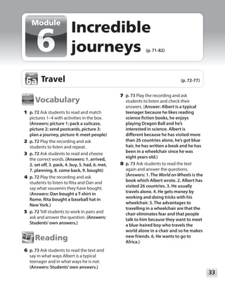 33
Module
Vocabulary
	1	p. 72 Ask students to read and match
pictures 1–4 with activities in the box.
(Answers: picture 1: pack a suitcase,
picture 2: send postcards, picture 3:
plan a journey, picture 4: meet people)
	2	p. 72 Play the recording and ask
students to listen and repeat.
	3	p. 72 Ask students to read and choose
the correct words. (Answers: 1. arrived,
2. set off, 3. pack, 4. buy, 5. had, 6. met,
7. planning, 8. come back, 9. bought)
	4	p. 72 Play the recording and ask
students to listen to Rita and Dan and
say what souvenirs they have bought.
(Answers: Dan bought a T-shirt in
Rome. Rita bought a baseball hat in
New York.)
	5	p. 72 Tell students to work in pairs and
ask and answer the question. (Answers:
Students’own answers.)
Reading
	6	p. 73 Ask students to read the text and
say in what ways Albert is a typical
teenager and in what ways he is not.
(Answers: Students’own answers.)
	7	p. 73 Play the recording and ask
students to listen and check their
answers. (Answer: Albert is a typical
teenager because he likes reading
science fiction books, he enjoys
playing Dragon Ball and he’s
interested in science. Albert is
different because he has visited more
than 26 countries alone, he’s got blue
hair, he has written a book and he has
been in a wheelchair since he was
eight years old.)
	8	p. 73 Ask students to read the text
again and answer the questions.
(Answers: 1. The World on Wheels is the
book which Albert wrote. 2. Albert has
visited 26 countries. 3. He usually
travels alone. 4. He gets money by
working and doing tricks with his
wheelchair. 5. The advantages to
travelling in a wheelchair are that the
chair eliminates fear and that people
talk to him because they want to meet
a blue-haired boy who travels the
world alone in a chair and so he makes
new friends. 6. He wants to go to
Africa.)
Incredible
journeys (p. 71-82)
Module
Travel (p. 72-77)
6a
6a
 